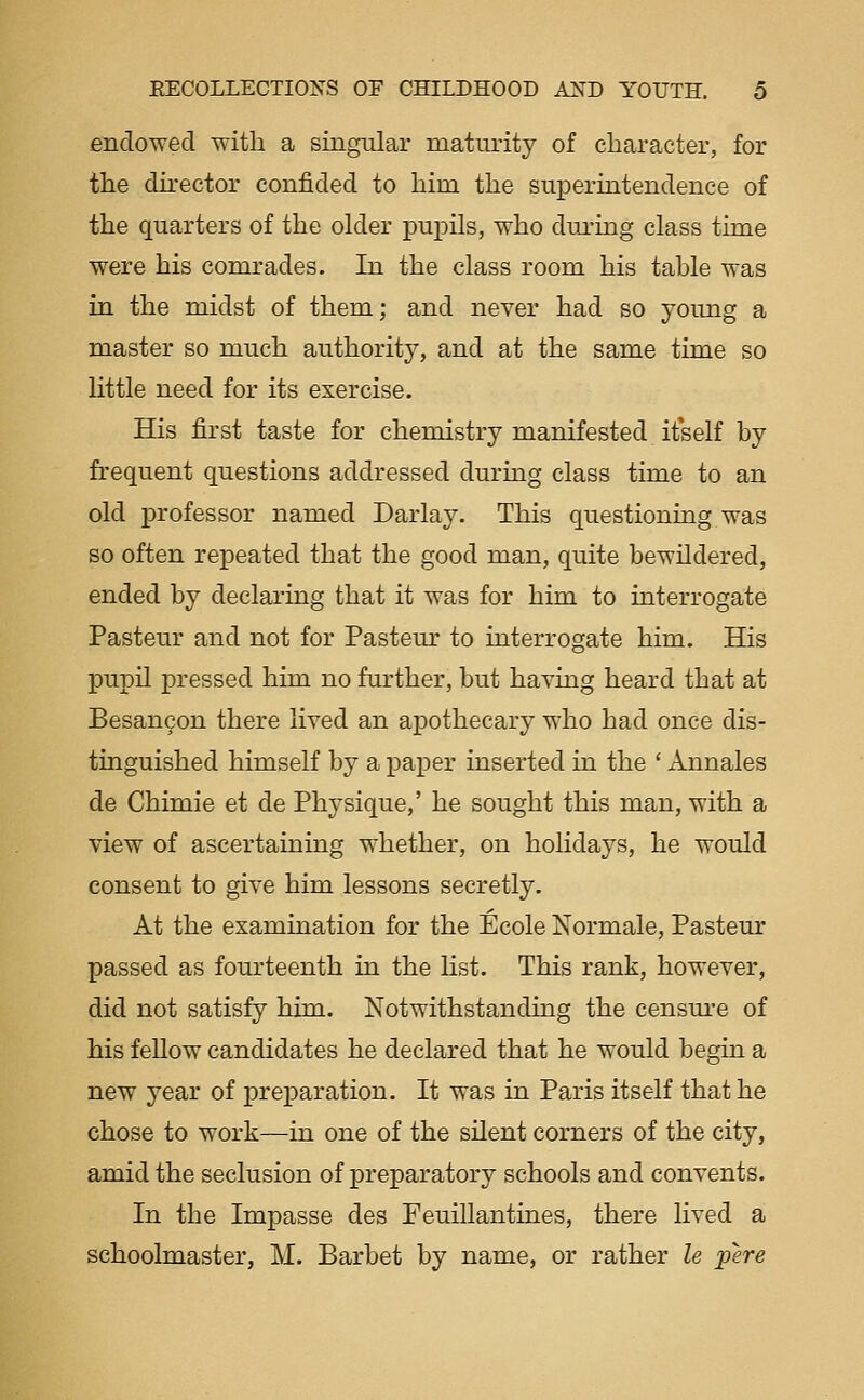 endowed with a singular maturity of character, for the director confided to him the superintendence of the quarters of the older pupils, who dm-ing class time were his comrades. In the class room his table was in the midst of them; and never had so young a master so much authority, and at the same time so little need for its exercise. His first taste for chemistry manifested itself by frequent questions addressed during class time to an old professor named Darlay. This questioning was so often repeated that the good man, quite bewildered, ended by declaring that it was for him to interrogate Pasteur and not for Pasteur to interrogate him. His pupU pressed him no further, but having heard that at Besancon there lived an apothecary who had once dis- tinguished himself by a paper inserted in the ' Annales de Chimie et de Physique,' he sought this man, with a view of ascertaining whether, on hohdays, he would consent to give him lessons secretly. At the examination for the Ecole Normale, Pasteur passed as fourteenth in the list. This rank, however, did not satisfy him. Notwithstanding the censm-e of his fellow candidates he declared that he would begin a new year of preparation. It was in Paris itself that he chose to work—in one of the sUent corners of the city, amid the seclusion of preparatory schools and convents. In the Impasse des Feuillantines, there lived a schoolmaster, M. Barbet by name, or rather le pere