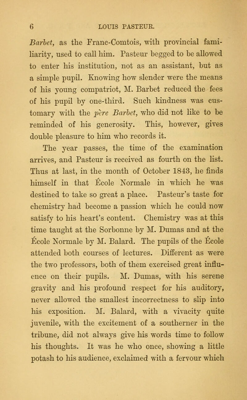 Barhet, as the Franc-Comtois, with provincial fami- liarity, used to call him. Pastern- begged to be allowed to enter his institution, not as an assistant, but as a simple pupil. Knowing how slender were the means of his young compatriot, M. Barbet reduced the fees of his pupn by one-third. Such kindness was cus- tomary with the pere Barhet, who did not like to be reminded of his generosity. This, however, gives double pleasure to him who records it. The year passes, the time of the examination arrives, and Pastern* is received as fourth on the list. Thus at last, in the month of October 1843, he finds himself in that Ecole Normale in which he was destined to take so great a place. Pastem-'s taste for chemistry had become a passion which he could now satisfy to his heart's content. Chemistry was at this time taught at the Sorbonne by M. Dumas and at the Ecole Normale by M. Balard. The pupils of the Ecole attended both courses of lectures. Different as were the two i)rofessors, both of them exercised great influ- ence on theh' pupils. M. Dumas, with his serene gravity and his profomid respect for his auditory, never allowed the smallest incorrectness to slip into his exposition. M. Balard, with a vivacity quite juvenile, with the excitement of a southerner in the tribune, did not always give his words time to follow his thoughts. It was he who once, showing a little potash to his audience, exclaimed with a fervour which