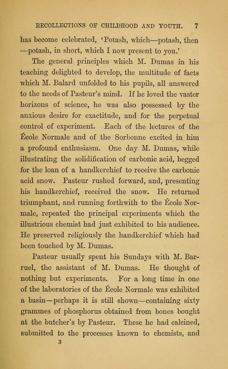 has become celebrated, 'Potash, which—potash, then —potash, in short, which I now present to you.' The general principles which M. Dumas in his teaching delighted to develop, the multitude of facts which M. Balard unfolded to his pupils, all answered to the needs of Pasteur's mind. If he loved the vaster horizons of science, he was also possessed by the anxious deske for exactitude, and for the perpetual control of experiment. Each of the lectures of the Ecole Normale and of the Sorbonne excited in him a profound enthusiasm. One day M. Dumas, while illustrating the solidification of carbonic acid, begged for the loan of a handkerchief to receive the carbonic acid snow. Pasteur rushed forward, and, presenting his handkerchief, received the snow. He returned triumphant, and running forthwith to the Ecole Nor- male, repeated the principal experiments which the illustrious chemist had just exhibited to his audience. He preserved religiously the handkerchief which had been touched by M. Dumas. Pasteur usually spent his Sundays with M. Bar- ruel, the assistant of M. Dumas. He thought of nothing but experiments. For a long time in one of the laboratories of the Ecole Normale was exhibited a basin—perhaps it is still shown—containing sixty grammes of phosphorus obtained from bones bought at the butcher's by Pasteur. These he had calcined, submitted to the processes known to chemists, and