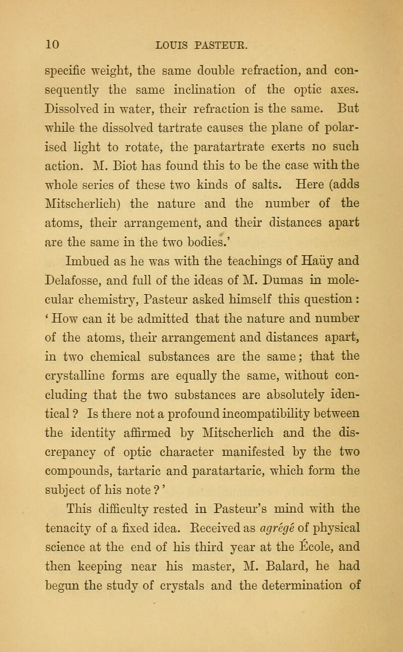 siDecific weight, the same double refraction, and con- sequently the same inclination of the optic axes. Dissolved in water, their refraction is the same. But while the dissolved tartrate causes the plane of polar- ised light to rotate, the paratartrate exerts no such action. M. Biot has found this to be the case with the whole series of these two kinds of salts. Here (adds Mitscherlich) the nature and the number of the atoms, then- arrangement, and their distances apart are the same in the two bodies.' Imbued as he was with the teachings of Haiiy and Delafosse, and full of the ideas of M. Dumas in mole- cular chemistry, Pasteur asked himself this question: * How can it be admitted that the natm'e and number of the atoms, thefr arrangement and distances apart, in two chemical substances are the same; that the crystalline forms are equally the same, without con- cluding that the two substances are absolutely iden- tical ? Is there not a profound incompatibility between the identity affirmed by Mitscherlich and the dis- crepancy of optic character manifested by the two compounds, tartaric and paratartaric, which form the subject of his note ?' This difficulty rested in Pasteur's mind with the tenacity of a fixed idea. Eeceived as agrege of physical science at the end of his third year at the Ecole, and then keeping near his master, M. Balard, he had begun the study of crystals and the determination of