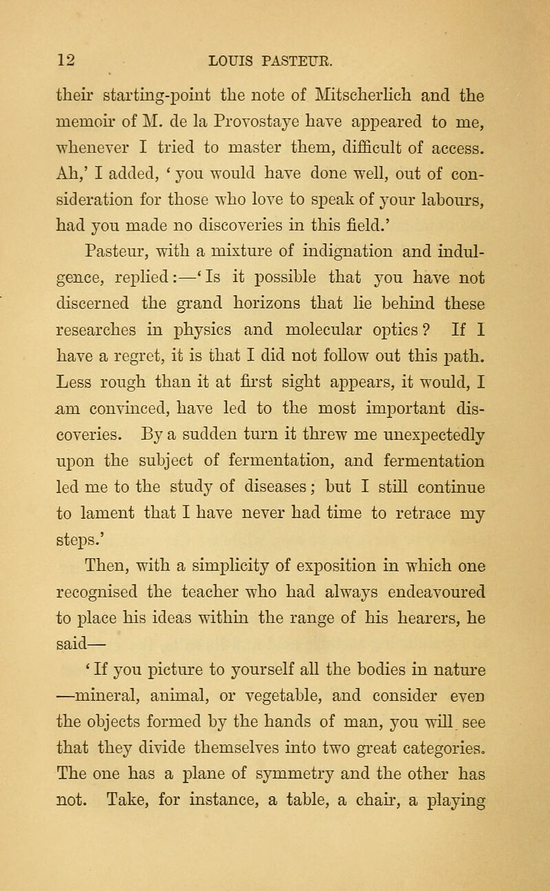 their starting-point the note of MitscherHch and the memoir of M. de la Provostaye have appeared to me, whenever I tried to master them, difficult of access. Ah,' I added, ' you ^vould have done well, out of con- sideration for those who love to sj)eak of your labours, had you made no discoveries in this field.' Pasteur, with a mixture of indignation and indul- gence, replied:—■' Is it possible that you have not discerned the grand horizons that lie behind these researches in physics and molecular optics ? If 1 have a regret, it is that I did not follow out this path. Less rough than it at first sight appears, it would, I am convinced, have led to the most important dis- coveries. By a sudden turn it threw me unexpectedly upon the subject of fermentation, and fermentation led me to the study of diseases; but I still continue to lament that I have never had time to retrace my steps.' Then, with a simplicity of exposition in which one recognised the teacher who had always endeavoured to place his ideas withm the range of his hearers, he said— ' If you picture to yourself all the bodies in natm'e —mineral, animal, or vegetable, and consider even the objects formed by the hands of man, you will see that they divide themselves into two great categories. The one has a plane of symmetry and the other has not. Take, for instance, a table, a chan, a playing