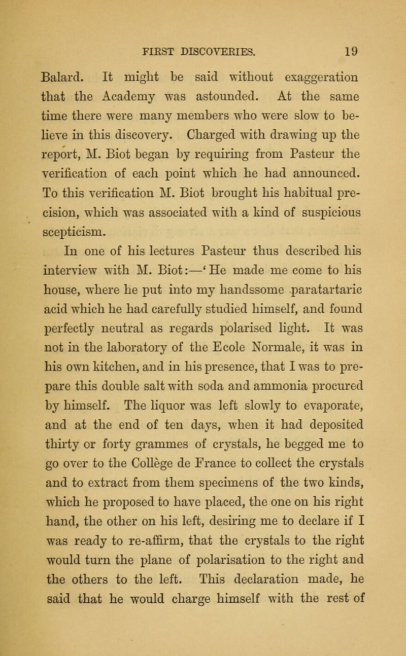 Balard. It might be said without exaggeration that the Academy was astounded. At the same time there were many members who were slow to be- lieve m this discovery. Charged with drawing up the report, M. Biot began by requiring from Pasteur the verification of each point which he had announced. To this verification M. Biot brought his habitual pre- cision, which was associated with a kind of suspicious scepticism. In one of his lectures Pasteur thus described his interview with M. Biot:—* He made me come to his house, where he put into my handssome paratartaric acid which he had carefully studied himself, and found perfectly neutral as regards polarised light. It was not in the laboratory of the Ecole Normale, it was in his own kitchen, and in his presence, that I was to pre- pare this double salt with soda and ammonia procured by himself. The liquor was left slowly to evaporate, and at the end of ten days, when it had deposited thkty or forty grammes of crystals, he begged me to go over to the CoUege de France to collect the crystals and to extract from them specimens of the two kinds, which he proposed to have placed, the one on his right han^l, the other on his left, desiring me to declare if I was ready to re-affirm, that the crystals to the right would turn the plane of polarisation to the right and the others to the left. This declaration made, he said that he would charge himself with the rest of