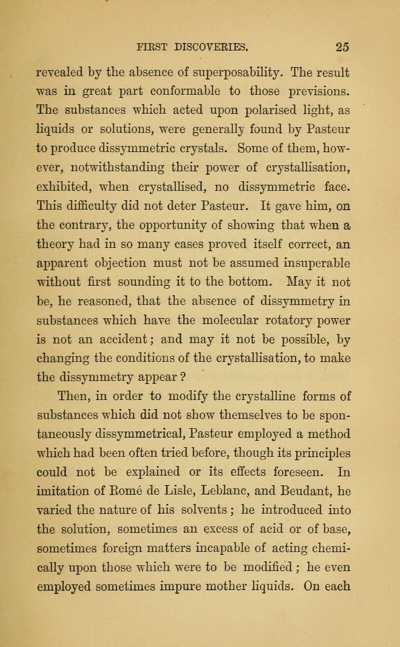 revealed by the absence of superposability. The result was in great part conformable to those previsions. The substances which acted upon polarised light, as liquids or solutions, were generally found by Pasteur to produce dissymmetric crystals. Some of them, how- ever, notwithstanding their power of crystallisation, exhibited, when crystalhsed, no dissymmetric face. This difficulty did not deter Pasteur. It gave him, on the contrary, the opportunity of showing that when a theory had in so many cases proved itself correct, an apparent objection must not be assumed insuperable without first sounding it to the bottom. May it not be, he reasoned, that the absence of dissymmetry in substances which have the molecular rotatory power is not an accident; and may it not be possible, by changmg the conditions of the crystallisation, to make the dissymmetry appear ? Then, in order to modify the crystalline forms of substances which did not show themselves to be spon- taneously dissymmetrical, Pasteur employed a method which had been often tried before, though its principles could not be explained or its effects foreseen. In imitation of Piome de Lisle, Leblanc, and Beudant, he varied the nature of his solvents ; he introduced into the solution, sometimes an excess of acid or of base, sometimes foreign matters incapable of acting chemi- cally upon those which were to be modified ; he even employed sometimes impure mother liquids. On each