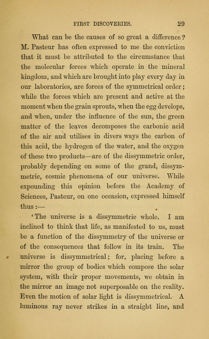 What can be the causes of so great a difference ? M. Pasteur has often expressed to me the conviction that it must be attributed to the circumstance that the molecular forces which operate in the mineral kingdom, and which are brought into play every day in our laboratories, are forces of the symmetrical order; while the forces which are present and active at the moment when the grain sprouts, when the egg develops, and when, under the influence of the sun, the green matter of the leaves decomposes the carbonic acid of the au' and utilises in divers ways the carbon of this acid, the hydrogen of the water, and the oxygen of these two products—are of the dissymmetric order, probably depending on some of the grand, dissym- metric, cosmic phenomena of our universe. While expounding this opinion before the Academy of Sciences, Pasteur, on one occasion, expressed himself thus :— * The universe is a dissymmetric whole. I am inclined to think that life, as manifested to us, must be a function of the dissymmetry of the universe or of the consequences that follow in its train. The universe is dissymmetrical; for, placing before a mirror the group of bodies which compose the solar system, with their proper movements, we obtain in the mh'ror an image not superposable on the reality. Even the motion of solar hght is dissymmetrical. A luminous ray never strikes in a straight line, and