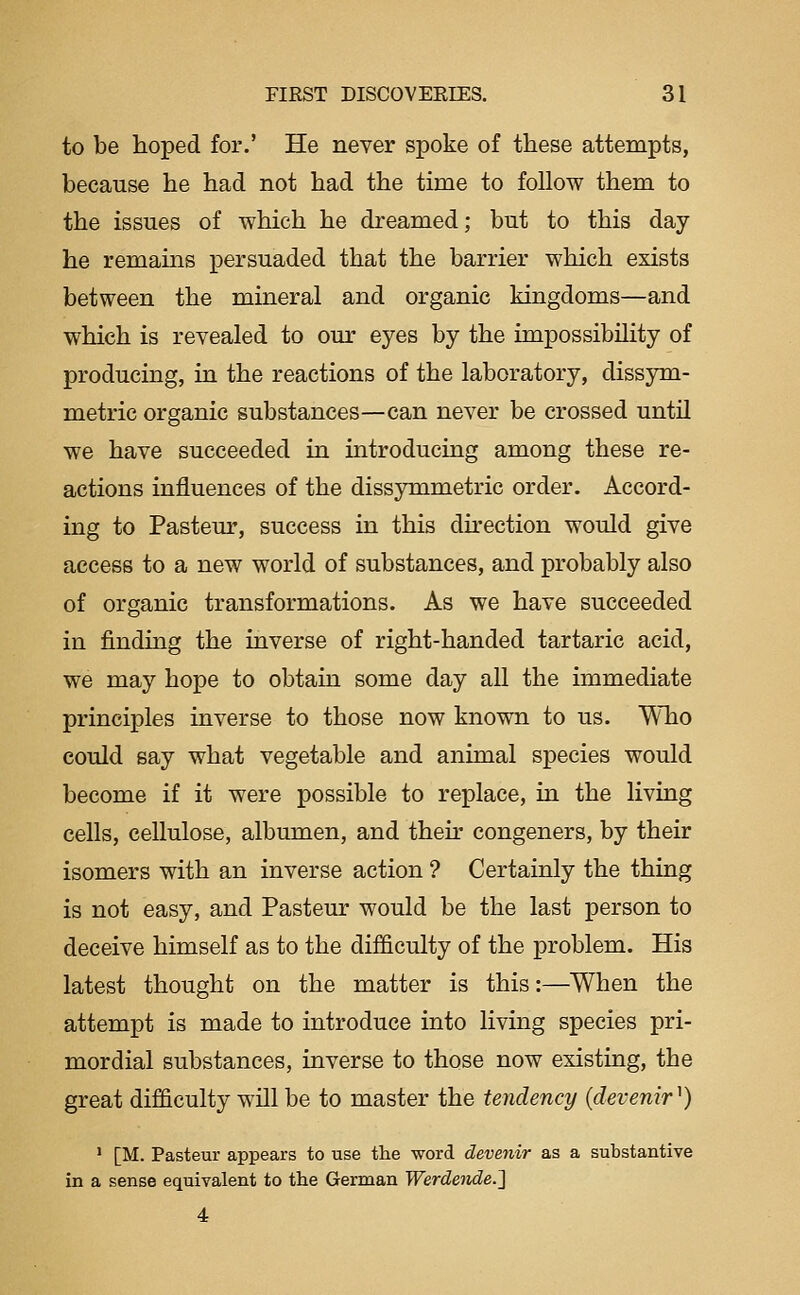 to be hoped for.' He never spoke of these attempts, because he had not had the time to follow them to the issues of which he dreamed; but to this day- he remains persuaded that the barrier which exists between the mineral and organic kingdoms—and which is revealed to our eyes by the impossibility of producing, in the reactions of the laboratory, dissym- metric organic substances—can never be crossed untU we have succeeded in introducing among these re- actions influences of the dissymmetric order. Accord- ing to Pasteur, success in this du'ection would give access to a new world of substances, and probably also of organic transformations. As we have succeeded in finding the inverse of right-handed tartaric acid, we may hope to obtain some day all the immediate principles inverse to those now known to us. Who could say what vegetable and animal species would become if it were possible to replace, in the living cells, cellulose, albumen, and their congeners, by their isomers with an inverse action ? Certainly the thing is not easy, and Pasteur would be the last person to deceive himself as to the difficulty of the problem. His latest thought on the matter is this:—When the attempt is made to introduce into living species pri- mordial substances, inverse to those now existing, the great difficulty will be to master the tendency (devenir^) ' [M. Pasteur appears to use the word devenir as a substantive in a sense equivalent to the German Werdende.^
