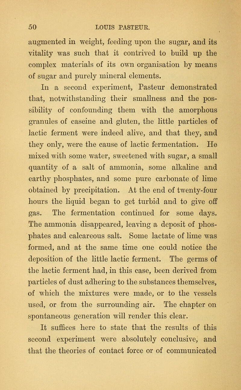 augmented in weight, feeding upon the sugar, and its vitahty was such that it contrived to build up the complex materials of its own organisation by means of sugar and purely mineral elements. In a second experiment, Pasteur demonstrated that, notwithstanding their smallness and the pos- sibility of confounding them with the amorphous granules of caseine and gluten, the little particles of lactic ferment were indeed alive, and that they, and they only, were the cause of lactic fermentation. He mixed with some water, sweetened with sugar, a small quantity of a salt of ammonia, some alkaline and earthy phosphates, and some pure carbonate of lime obtained by precipitation. At the end of twenty-four hours the liquid began to get turbid and to give off gas. The fermentation continued for some days. The ammonia disappeared, leaving a deposit of phos- phates and calcareous salt. Some lactate of lime was formed, and at the same time one could notice the deposition of the little lactic ferment. The germs of the lactic ferment had, in this case, been derived from particles of dust adhering to the substances themselves, of which the mixtures were made, or to the vessels used, or from the surrounding air. The chapter on spontaneous generation will render this clear. It suffices here to state that the results of this second experiment were absolutely conclusive, and that the theories of contact force or of communicated