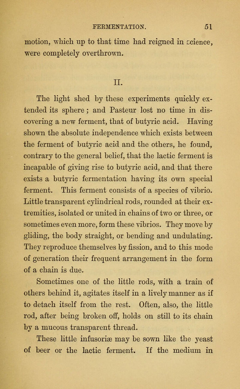 motion, which up to that time had reigned in ccience, were completely overthrown. II. The light shed by these experiments quickly ex- tended its sphere ; and Pasteur lost no time in dis- covering a new ferment, that of butyric acid. Having shown the absolute independence which exists between the ferment of butyric acid and the others, he found, contrary to the general belief, that the lactic ferment is incapable of giving rise to butyric acid, and that there exists a butyric fermentation having its own special ferment. This ferment consists of a species of vibrio. Little transparent cylindrical rods, rounded at thek ex- tremities, isolated or united in chains of two or three, or sometimes even more, form these vibrios. They move by gliding, the body straight, or bending and undulating. They reproduce themselves by fission, and to this mode of generation their frequent arrangement in the form of a chain is due. Sometimes one of the little rods, with a train of others behind it, agitates itself in a lively manner as if to detach itself from the rest. Often, also, the little rod, after being broken off, holds on still to its chain by a mucous transparent thread. These little infusoriee may be sown like the yeast of beer or the lactic ferment. If the medium in