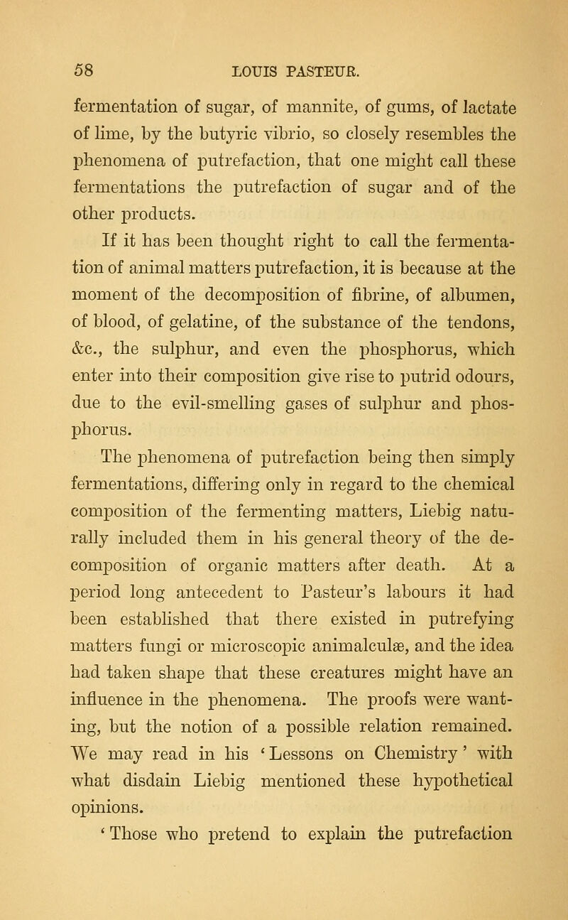 fermentation of sugar, of mannite, of gums, of lactate of lime, by the butyric vibrio, so closely resembles the phenomena of putrefaction, that one might call these fermentations the putrefaction of sugar and of the other products. If it has been thought right to call the fermenta- tion of animal matters putrefaction, it is because at the moment of the decomposition of fibrine, of albumen, of blood, of gelatine, of the substance of the tendons, &c., the sulphur, and even the phosphorus, which enter into their composition give rise to putrid odours, due to the evil-smelling gases of sulphur and phos- phorus. The phenomena of putrefaction being then simply fermentations, differing only in regard to the chemical composition of the fermenting matters, Liebig natu- rally included them in his general theory of the de- comj)osition of organic matters after death. At a period long antecedent to Pasteur's labours it had been established that there existed in putrefying matters fungi or microscopic animalculae, and the idea had taken shape that these creatures might have an influence in the phenomena. The proofs were want- ing, but the notion of a possible relation remained. We may read in his ' Lessons on Chemistry' with what disdain Liebig mentioned these hypothetical opinions. ' Those who pretend to explain the putrefaction