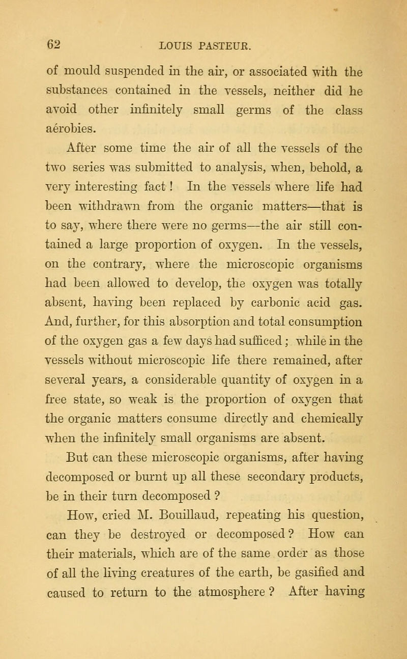 of mould suspended in the air, or associated with the substances contamed in the vessels, neither did he avoid other infinitely small germs of the class aerobies. After some time the air of all the vessels of the two series was submitted to analysis, when, behold, a very interesting fact! In the vessels where life had been withdrawn from the organic matters—that is to say, where there were no germs—the air still con- tained a large proportion of oxygen. In the vessels, on the contrary, where the microscopic organisms had been allowed to develop, the oxygen was totally absent, having been replaced by carbonic acid gas. And, further, for this absorption and total consumption of the oxygen gas a few days had sufficed; while in the vessels without microscopic hfe there remained, after several years, a considerable quantity of oxygen in a free state, so weak is the proportion of oxygen that the organic matters consume dhectly and chemically when the infinitely smaU organisms are absent. But can these microscopic organisms, after having decomposed or bm-nt up aU these secondary products, be in their turn decomposed ? How, cried M. Bouillaud, repeating his question, can they be destroyed or decomposed? How can their materials, which are of the same order as those of all the living creatures of the earth, be gasified and caused to retm-n to the atmosphere ? After having