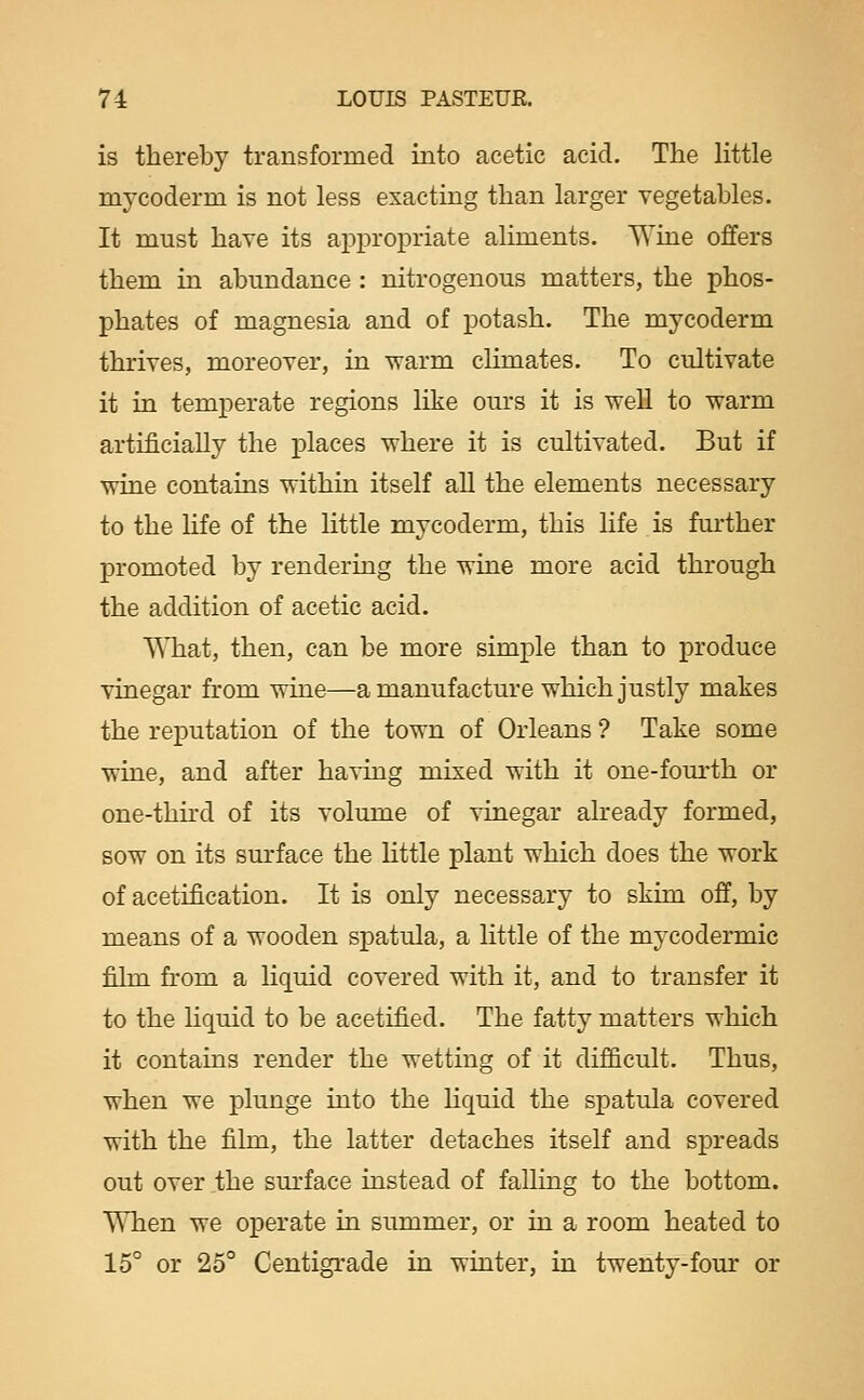 is thereby transformed into acetic acid. The Httle mycoderm is not less exacting than larger vegetables. It must have its appropriate aliments. Wine offers them in abundance : nitrogenous matters, the phos- phates of magnesia and of potash. The mycoderm thrives, moreover, in -warm climates. To cultivate it in temperate regions like ours it is well to warm artificially the places w^here it is cultivated. But if wine contains within itself all the elements necessary to the life of the little mycoderm, this life is further promoted by rendering the wine more acid through the addition of acetic acid. What, then, can be more simple than to produce vinegar from wiue—a manufacture which justly makes the reputation of the town of Orleans ? Take some wine, and after having mixed with it one-fom-th or one-third of its volume of vinegar already formed, sow on its surface the little plant which does the work of acetification. It is only necessary to skim off, by means of a wooden spatula, a little of the mycodermic film from a liquid covered with it, and to transfer it to the hquid to be acetified. The fatty matters which it contains render the wetting of it difficult. Thus, when we plunge into the liquid the spatula covered with the fihn, the latter detaches itself and spreads out over the surface instead of falling to the bottom. When we operate in summer, or in a room heated to 15° or 25° Centigrade in winter, in twenty-four or