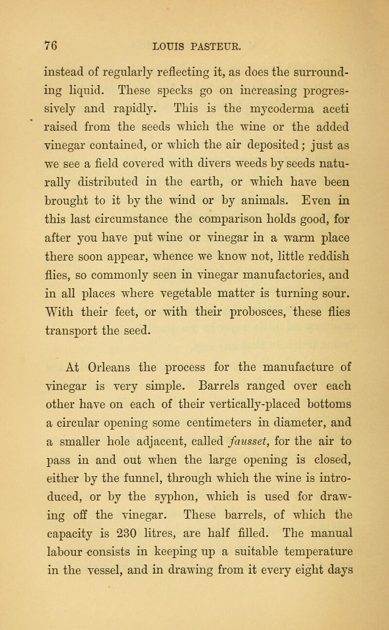 instead of regularly reflecting it, as does tlie surround- ing liquid. These specks go on increasing progres- sively and rapidly. This is the mycoderma aceti raised from the seeds which the wine or the added vinegar contained, or which the air deposited; just as we see a field covered with divers weeds by seeds natu- rally distributed in the earth, or which have been brought to it by the wind or by animals. Even in this last circumstance the comparison holds good, for after you have put wine or vinegar in a warm place there soon appear, whence we know not, little reddish flies, so commonly seen in vinegar manufactories, and in all places where vegetable matter is turning sour. With then- feet, or with their probosces, these flies transport the seed. At Orleans the process for the manufactm-e of vinegar is very simple. Barrels ranged over each other have on each of their vertically-placed bottoms a ch-cular opening some centimeters in diameter, and a smaller hole adjacent, called fausset, for the air to pass in and out when the large opening is closed, either by the funnel, through which the wine is intro- duced, or by the syphon, which is used for draw- ing off the vinegar. These barrels, of which the capacity is 230 litres, are half filled. The manual labour consists in keeping up a suitable temperature in the vessel, and in drawing from it every eight days