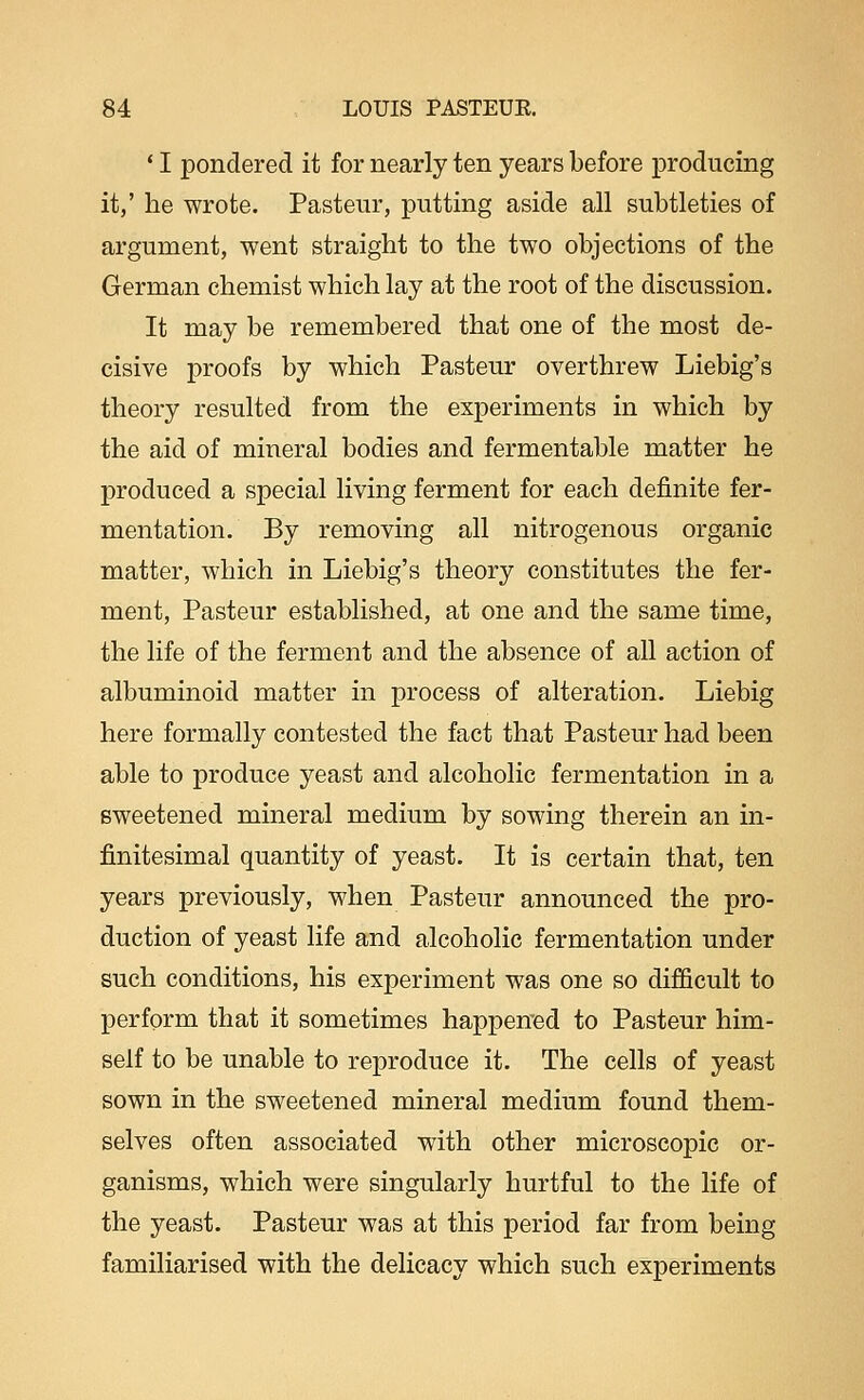 ' I pondered it for nearly ten years before producing it,' he wrote. Pasteur, putting aside all subtleties of argument, went straight to the two objections of the German chemist which lay at the root of the discussion. It may be remembered that one of the most de- cisive proofs by which Pasteur overthrew Liebig's theory resulted from the experiments in which by the aid of mineral bodies and fermentable matter he produced a special living ferment for each definite fer- mentation. By removing all nitrogenous organic matter, which in Liebig's theory constitutes the fer- ment, Pasteur established, at one and the same time, the life of the ferment and the absence of all action of albuminoid matter in process of alteration. Liebig here formally contested the fact that Pasteur had been able to produce yeast and alcoholic fermentation in a sweetened mineral medium by sowing therein an in- finitesimal quantity of yeast. It is certain that, ten years previously, when Pasteur announced the pro- duction of yeast life and alcoholic fermentation under such conditions, his experiment was one so difficult to perform that it sometimes happened to Pasteur him- self to be unable to reproduce it. The cells of yeast sown in the sweetened mineral medium found them- selves often associated with other microscopic or- ganisms, which were singularly hurtful to the life of the yeast. Pasteur was at this period far from being familiarised with the delicacy which such experiments