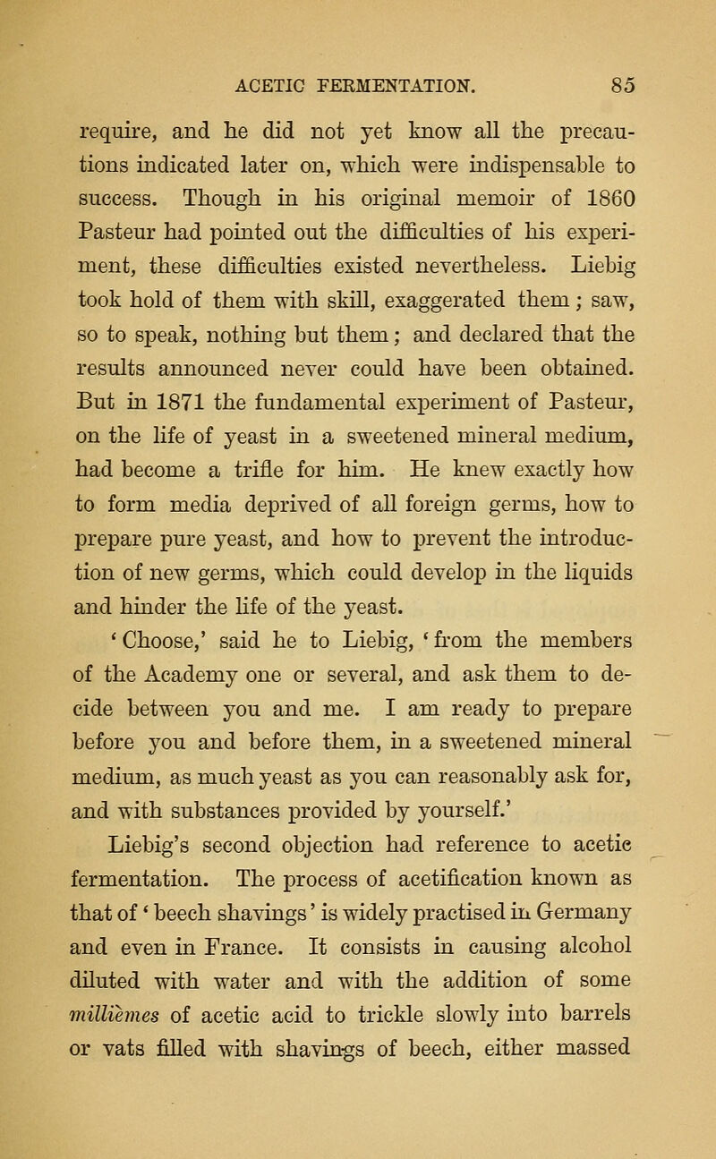 require, and lie did not yet know all the precau- tions indicated later on, which were indispensable to success. Though in his original memoir of 1860 Pasteur had pointed out the difficulties of his experi- ment, these difficulties existed nevertheless. Liebig took hold of them with skill, exaggerated them; saw, so to speak, nothmg but them; and declared that the results announced never could have been obtained. But in 1871 the fundamental experiment of Pasteur, on the life of yeast in a sweetened mineral medium, had become a trifle for him. He knew exactly how to form media deprived of all foreign germs, how to prepare pure yeast, and how to prevent the introduc- tion of new germs, which could develop in the liquids and hinder the life of the yeast. ' Choose,' said he to Liebig, ' from the members of the Academy one or several, and ask them to de- cide between you and me. I am ready to prepare before you and before them, in a sweetened mineral medium, as much yeast as you can reasonably ask for, and with substances provided by yourself.' Liebig's second objection had reference to acetic fermentation. The process of acetification known as that of * beech shavings' is widely practised in Germany and even in France. It consists in causing alcohol diluted with water and with the addition of some milliemes of acetic acid to trickle slowly into barrels or vats filled with shavhigs of beech, either massed