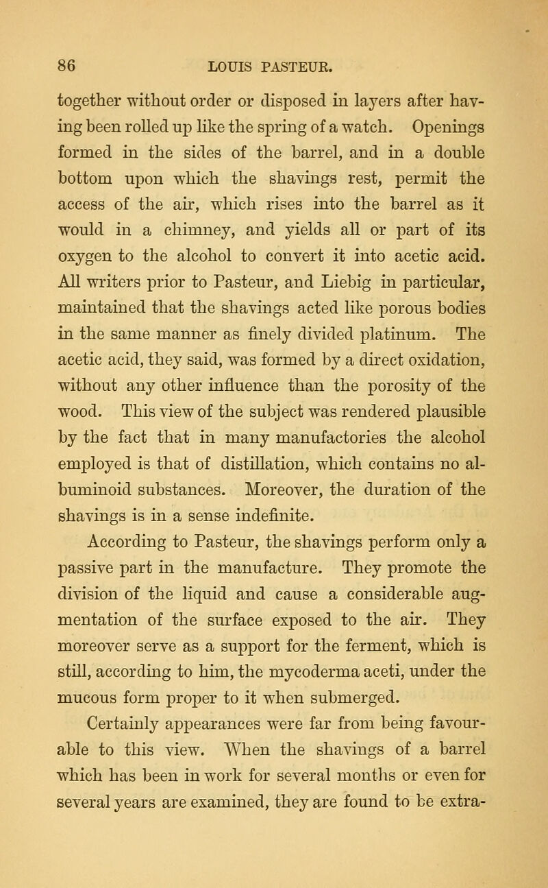 together without order or disposed in layers after hav- ing been rolled up like the spring of a watch. Openings formed in the sides of the barrel, and in a double bottom upon which the shavings rest, permit the access of the air, which rises into the barrel as it would in a chimney, and yields all or part of its oxygen to the alcohol to convert it into acetic acid. All writers prior to Pasteur, and Liebig in particular, maintained that the shavings acted like porous bodies in the same manner as finely divided platinum. The acetic acid, they said, was formed by a direct oxidation, without any other influence than the porosity of the wood. This view of the subject was rendered plausible by the fact that in many manufactories the alcohol employed is that of distillation, which contains no al- buminoid substances. Moreover, the duration of the shavings is in a sense indefinite. According to Pasteur, the shavings perform only a passive part in the manufacture. They promote the division of the liquid and cause a considerable aug- mentation of the surface exposed to the air. They moreover serve as a support for the ferment, which is stUl, according to him, the mycoderma aceti, under the mucous form proper to it when submerged. Certainly appearances were far from being favour- able to this view. When the shavings of a barrel which has been in work for several montlis or even for several years are examined, they are found to be extra-