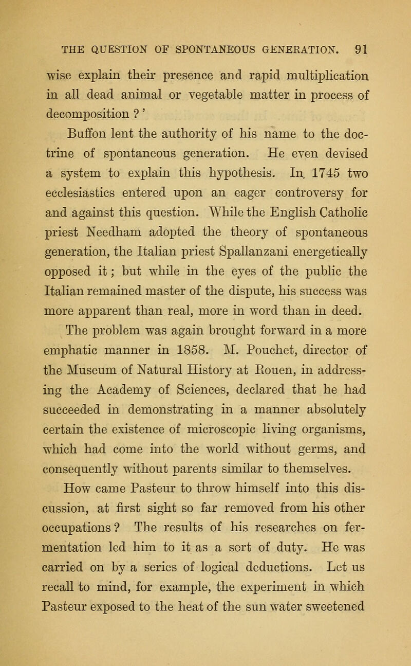 wise exj)lain their presence and rapid multiplication in all dead animal or vegetable matter in process of decomposition ?' Buffon lent the authority of his name to the doc- trine of spontaneous generation. He even devised a system to explain this hypothesis. In. 1745 two ecclesiastics entered upon an eager controversy for and against this question. While the Enghsh Catholic priest Needham adopted the theory of spontaneous generation, the Itahan priest Spallanzani energetically opposed it; but while in the eyes of the public the Italian remained master of the dispute, his success was more apparent than real, more in word than in deed. The problem was again brought forward in a more emjphatic manner in 1858. M. Pouchet, director of the Museum of Natural History at Eouen, in address- ing the Academy of Sciences, declared that he had succeeded in demonstrating in a manner absolutely certain the existence of microscopic living organisms, which had come into the world without germs, and consequently without parents similar to themselves. How came Pasteur to throw himself into this dis- cussion, at first sight so far removed from his other occupations ? The results of his researches on fer- mentation led him to it as a sort of duty. He was carried on by a series of logical deductions. Let us recall to mind, for example, the experiment in which Pasteur exposed to the heat of the sun water sweetened