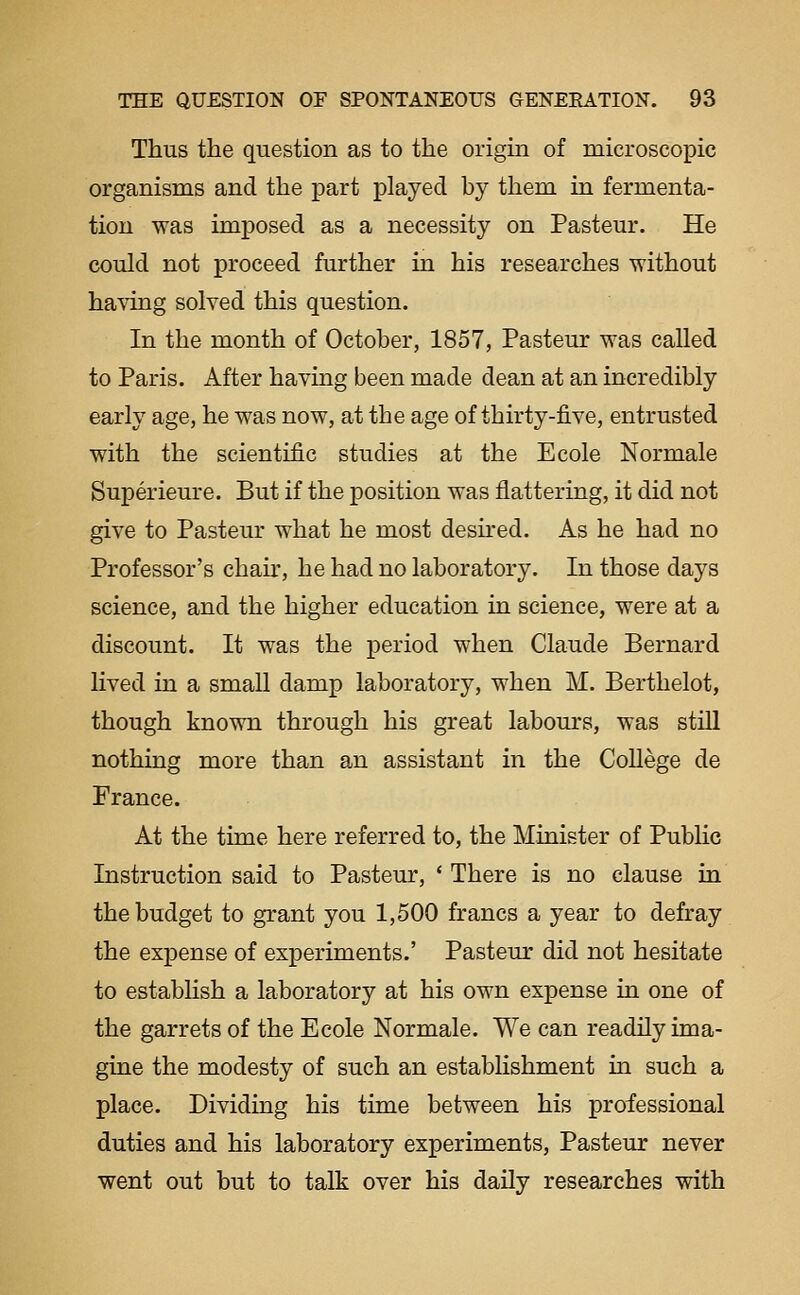 Thus the question as to the origin of microscopic organisms and the part played by them in fermenta- tion was imposed as a necessity on Pasteur. He could not proceed further in his researches without having solved this question. In the month of October, 1857, Pasteur was called to Paris. After having been made dean at an incredibly early age, he was now, at the age of thirty-five, entrusted with the scientific studies at the Ecole Normale Superieure. But if the position was flattering, it did not give to Pasteur what he most desired. As he had no Professor's chan*, he had no laboratory. In those days science, and the higher education in science, were at a discount. It was the period when Claude Bernard lived in a small damp laboratory, when M. Berthelot, though known through his great labours, was still nothing more than an assistant in the CoUege de France. At the time here referred to, the Minister of Public Instruction said to Pastern-, ' There is no clause in the budget to grant you 1,500 francs a year to defray the expense of experiments.' Pasteur did not hesitate to establish a laboratory at his own expense in one of the garrets of the Ecole Normale. We can readily ima- gine the modesty of such an establishment in such a place. Dividing his time between his professional duties and his laboratory experiments, Pasteur never went out but to talk over his daily researches with