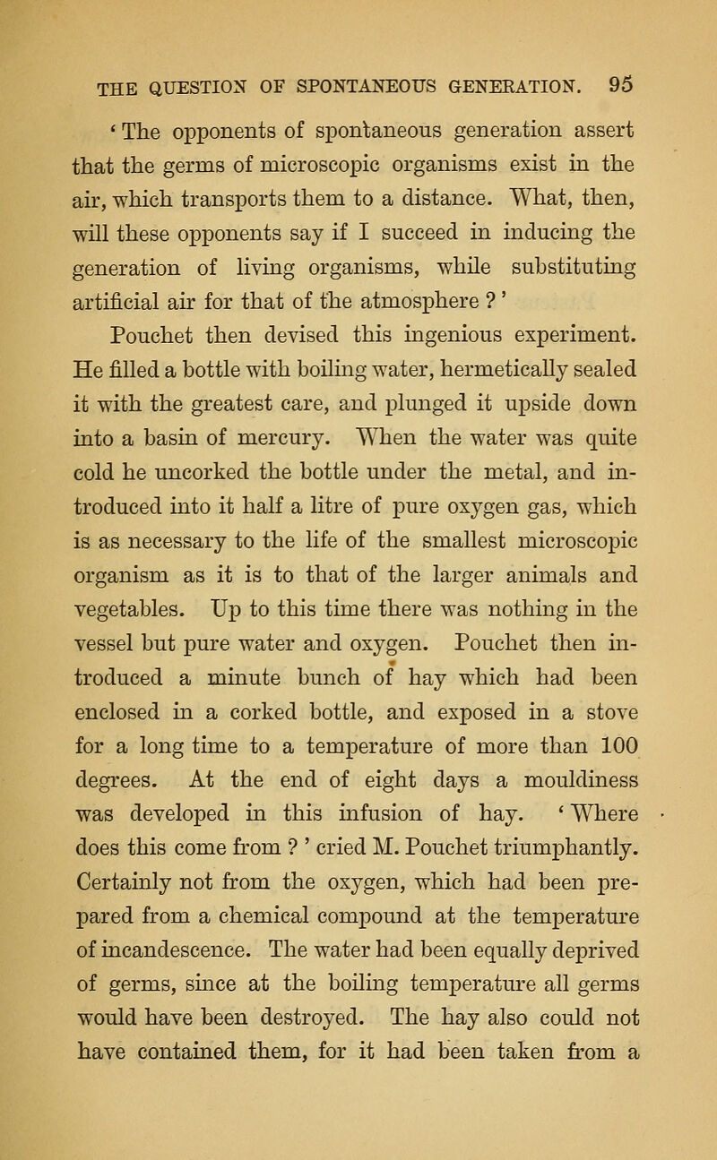 ' The opponents of spontaneous generation assert that the germs of microscopic organisms exist in the air, which transports them to a distance. What, then, will these opponents say if I succeed in inducing the generation of living organisms, while substituting artificial air for that of the atmosphere ? ' Pouchet then devised this ingenious experiment. He filled a bottle with boiling water, hermetically sealed it with the greatest care, and plunged it upside down into a basin of mercury. When the water was quite cold he uncorked the bottle under the metal, and in- troduced into it half a litre of pure oxygen gas, which is as necessary to the life of the smallest microscopic organism as it is to that of the larger animals and vegetables. Up to this time there was nothing in the vessel but pure water and oxygen. Pouchet then in- troduced a minute bunch of hay which had been enclosed in a corked bottle, and exposed in a stove for a long time to a temperature of more than 100 degrees. At the end of eight days a mouldiness was developed in this infusion of hay. ' Where does this come from ? ' cried M. Pouchet triumphantly. Certainly not from the oxygen, which had been pre- pared from a chemical compound at the temperature of incandescence. The water had been equally deprived of germs, since at the boiling temperature all germs would have been destroyed. The hay also could not have contained them, for it had been taken from a