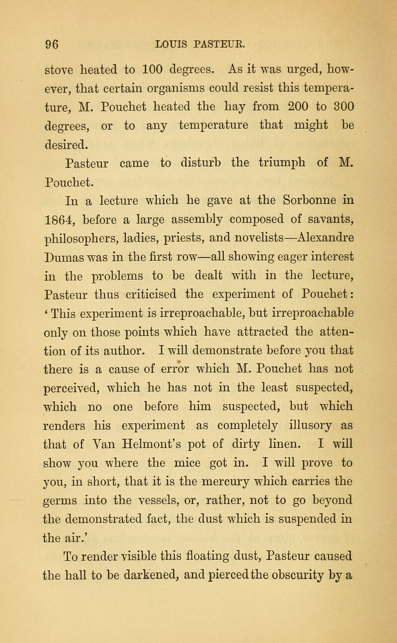 stove heated to 100 degrees. As it was urged, how- ever, that certain organisms could resist this tempera- ture, M. Pouchet heated the hay from 200 to 300 degrees, or to any temperature that might be desired. Pasteur came to disturb the triumph of M. Pouchet. In a lecture which he gave at the Sorbonne in 1864, before a large assembly composed of savants, philosophers, ladies, priests, and novelists—Alexandre Dumas was in the first row—all showing eager interest in the problems to be dealt with in the lecture, Pasteur thus criticised the experiment of Pouchet : * This experiment is irreproachable, but irreproachable only on those points which have attracted the atten- tion of its author. I will demonstrate before you that there is a cause of error which M. Pouchet has not perceived, which he has not in the least suspected, which no one before him suspected, but which renders his experiment as completely illusory as that of Van Helmont's pot of dirty linen. I will show you where the mice got in. I will prove to you, in short, that it is the mercury which carries the germs into the vessels, or, rather, not to go beyond the demonstrated fact, the dust which is suspended in the air.' To render visible this floating dust, Pasteur caused the hall to be darkened, and pierced the obscurity by a