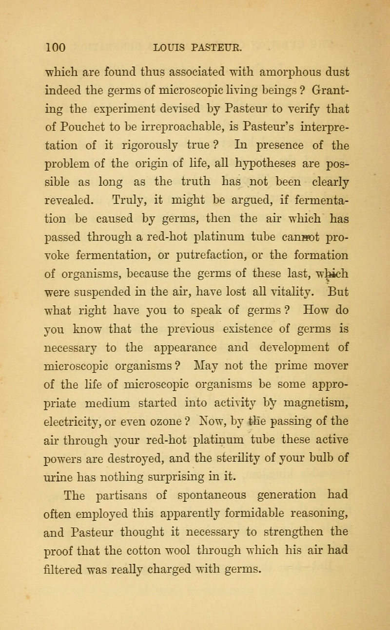 whicli are found thus associated -with amorphous dust indeed the germs of microscopic Hving bemgs ? Grant- ing the experiment devised by Pasteur to verify that of Pouchet to be irreproachable, is Pasteur's interpre- tation of it rigorously true ? In presence of the problem of the origin of life, all hypotheses are pos- sible as long as the truth has not been clearly revealed. Truly, it might be argued, if fermenta- tion be caused by germs, then the ah* which has passed through a red-hot platinum tube canwot pro- voke fermentation, or putrefaction, or the formation of organisms, because the germs of these last, •which were suspended in the ah', have lost all vitality. But what right have you to speak of germs ? How do you know that the previous existence of germs is necessary to the appearance and development of microscopic organisms ? May not the prime mover of the life of microscopic organisms be some appro- priate medium started into activity by magnetism, electricity, or even ozone ? Xow, by ihe passing of the ah' through your red-hot platinum tube these active powers are destroyed, and the sterility of your bulb of urine has nothing surprising in it. The partisans of spontaneous generation had often employed this apparently formidable reasoning, and Pasteur thought it necessary to strengthen the X^roof that the cotton wool through which his air had filtered was really charged with germs.