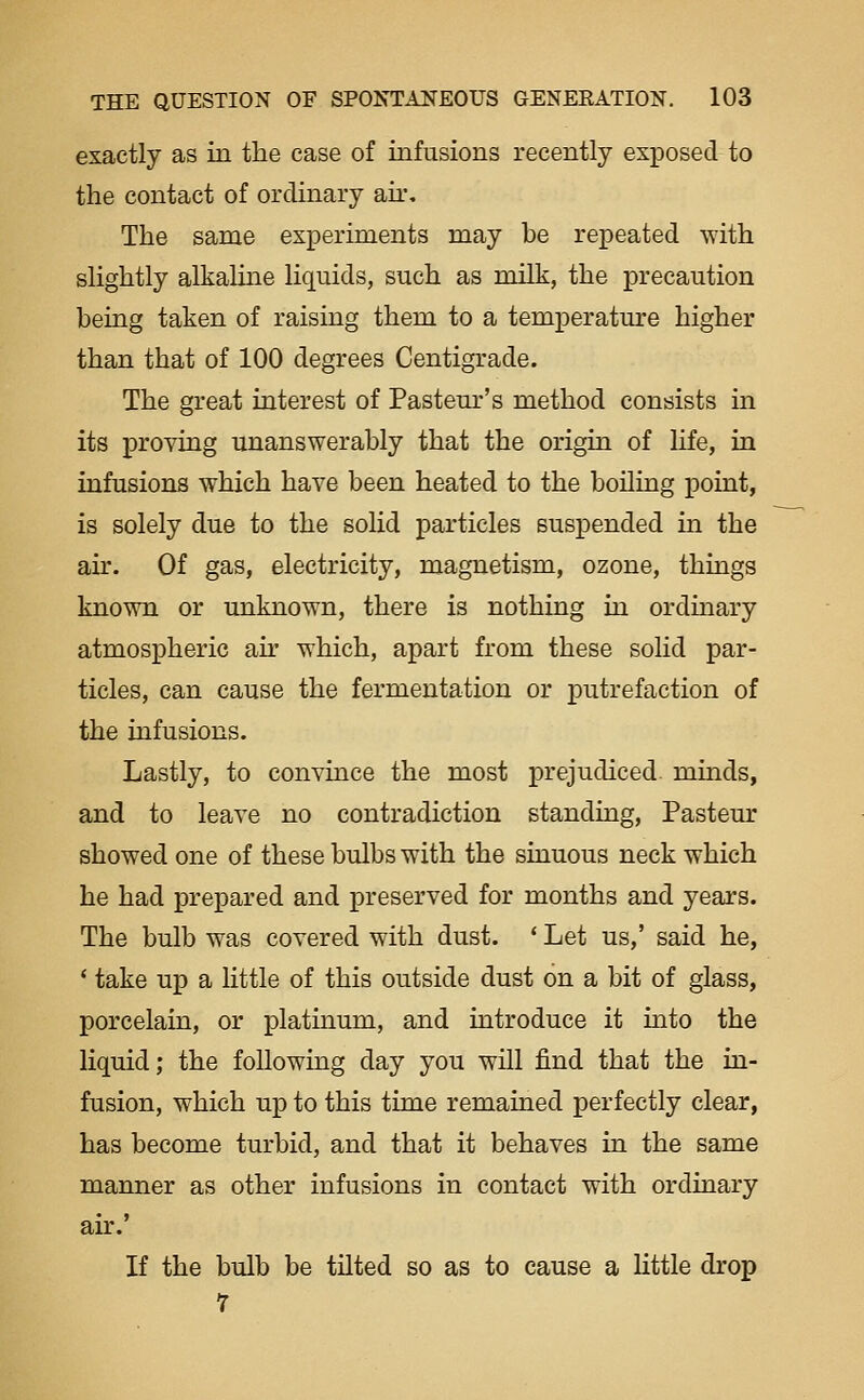 exactly as in the case of infusions recently exposed to the contact of ordinary air. The same experiments may be repeated with slightly alkaline liquids, such as milk, the precaution being taken of raising them to a temperature higher than that of 100 degrees Centigrade. The great interest of Pasteur's method consists in its proving unanswerably that the origin of life, in infusions which have been heated to the boiling point, is solely due to the solid particles suspended in the air. Of gas, electricity, magnetism, ozone, things known or unknown, there is nothing in ordinary atmospheric air which, apart from these solid par- ticles, can cause the fermentation or putrefaction of the infusions. Lastly, to convince the most prejudiced minds, and to leave no contradiction standing, Pasteur showed one of these bulbs with the sinuous neck which he had prepared and preserved for months and years. The bulb was covered with dust. * Let us,' said he, ' take up a little of this outside dust on a bit of glass, porcelain, or platmum, and introduce it into the liquid; the following day you will find that the in- fusion, which up to this time remained perfectly clear, has become turbid, and that it behaves in the same manner as other infusions in contact with ordinary air.' If the bulb be tilted so as to cause a Uttle drop 7