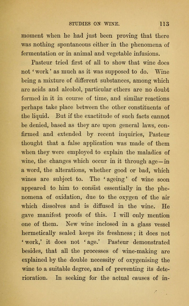 moment when he had just been proving that there was nothmg spontaneous either in the phenomena of fermentation or in animal and vegetable infusions. Pasteur tried first of all to show that wine does not ' work' as much as it was supposed to do. Wine being a mixture of different substances, among which are acids and alcohol, particular ethers are no doubt formed in it in com-se of time, and similar reactions perhaps take place between the other constituents of the Kquid. But if the exactitude of such facts cannot be denied, based as they are upon general laws, con- firmed and extended by recent inquiries, Pasteur thought that a false application was made of them when they were employed to explain the maladies of wine, the changes which occur in it through age—in a word, the alterations, whether good or bad, which wines are subject to. The * ageing' of wine soon appeared to him to consist essentially in the phe- nomena of oxidation, due to the oxygen of the air which dissolves and is diffused in the wine. He gave manifest proofs of this. I will only mention one of them. New wine inclosed in a glass vessel hermetically sealed keeps its freshness; it does not * work,' it does not * age.' Pasteur demonstrated besides, that all the processes of wine-making are explained by the double necessity of oxygenising the wine to a suitable degree, and of preventing its dete- rioration. In seeking for the actual causes of in-