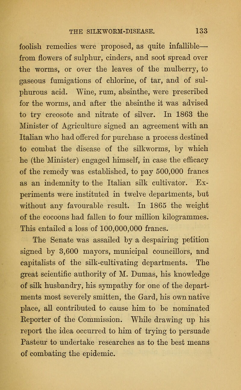 foolish remedies were proposed, as quite infallible— from flowers of sulphm', cinders, and soot spread over the worms, or over the leaves of the mulberry, to gaseous fumigations of chlorine, of tar, and of sul- phurous acid. Wine, rum, absinthe, were prescribed for the worms, and after the absinthe it was advised to try creosote and nitrate of silver. In 1863 the Minister of Agricultm'e signed an agreement with an Italian who had offered for purchase a process destined to combat the disease of the silkworms, by which he (the Minister) engaged himself, in case the efficacy of the remedy was established, to pay 500,000 francs as an indemnity to the Italian silk cultivator. Ex- periments were instituted in twelve departments, but without any favourable result. In 1865 the weight of the cocoons had fallen to four million kilogrammes. This entailed a loss of 100,000,000 francs. The Senate was assailed by a despairing petition signed by 3,600 mayors, municipal councillors, and capitalists of the silk-cultivating departments. The great scientific authority of M. Dumas, his knowledge of sUk husbandry, his sympathy for one of the depart- ments most severely smitten, the Gard, his own native place, aU contributed to cause him to be nominated Eeporter of the Commission. While drawing up his report the idea occurred to him of trying to persuade Pasteur to undertake researches as to the best means of combating the epidemic.