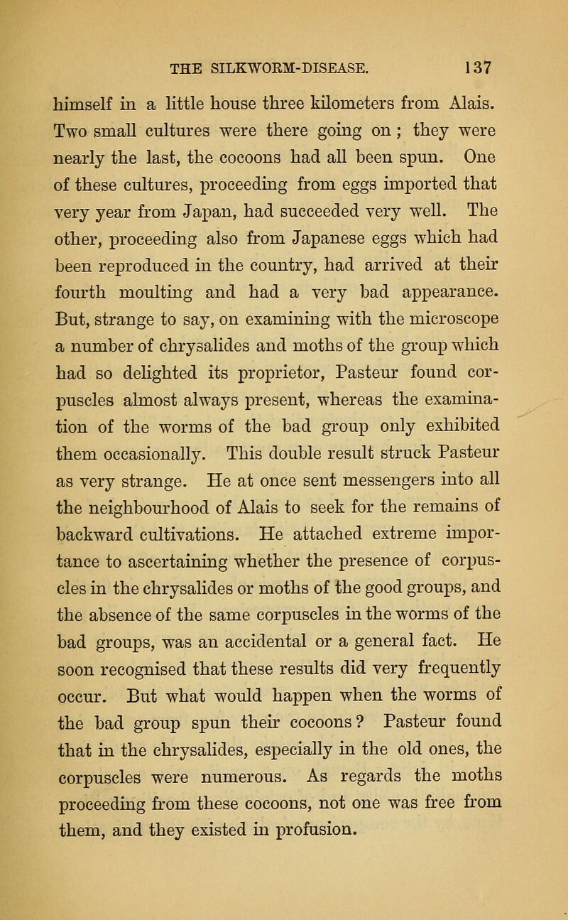 himself in a little house three kilometers from Alais. Two small cultm-es were there going on; they were nearly the last, the cocoons had all been spun. One of these cultures, proceeding from eggs imported that very year from Japan, had succeeded very well. The other, proceeding also from Japanese eggs which had been reproduced in the country, had arrived at their fourth moulting and had a very bad appearance. But, strange to say, on examining with the microscope a number of chrysalides and moths of the group which had so delighted its proprietor, Pasteur found cor- puscles almost always present, whereas the examina- tion of the worms of the bad group only exhibited them occasionally. This double result struck Pasteur as very strange. He at once sent messengers into all the neighbourhood of Alais to seek for the remains of backward cultivations. He attached extreme impor- tance to ascertaining whether the presence of corpus- cles in the chrysalides or moths of the good groups, and the absence of the same corpuscles in the worms of the bad groups, was an accidental or a general fact. He soon recognised that these results did very frequently occur. But what would happen when the worms of the bad group spun their cocoons? Pasteur found that in the chrysalides, especially in the old ones, the corpuscles were numerous. As regards the moths proceeding from these cocoons, not one was free from them, and they existed in profusion.