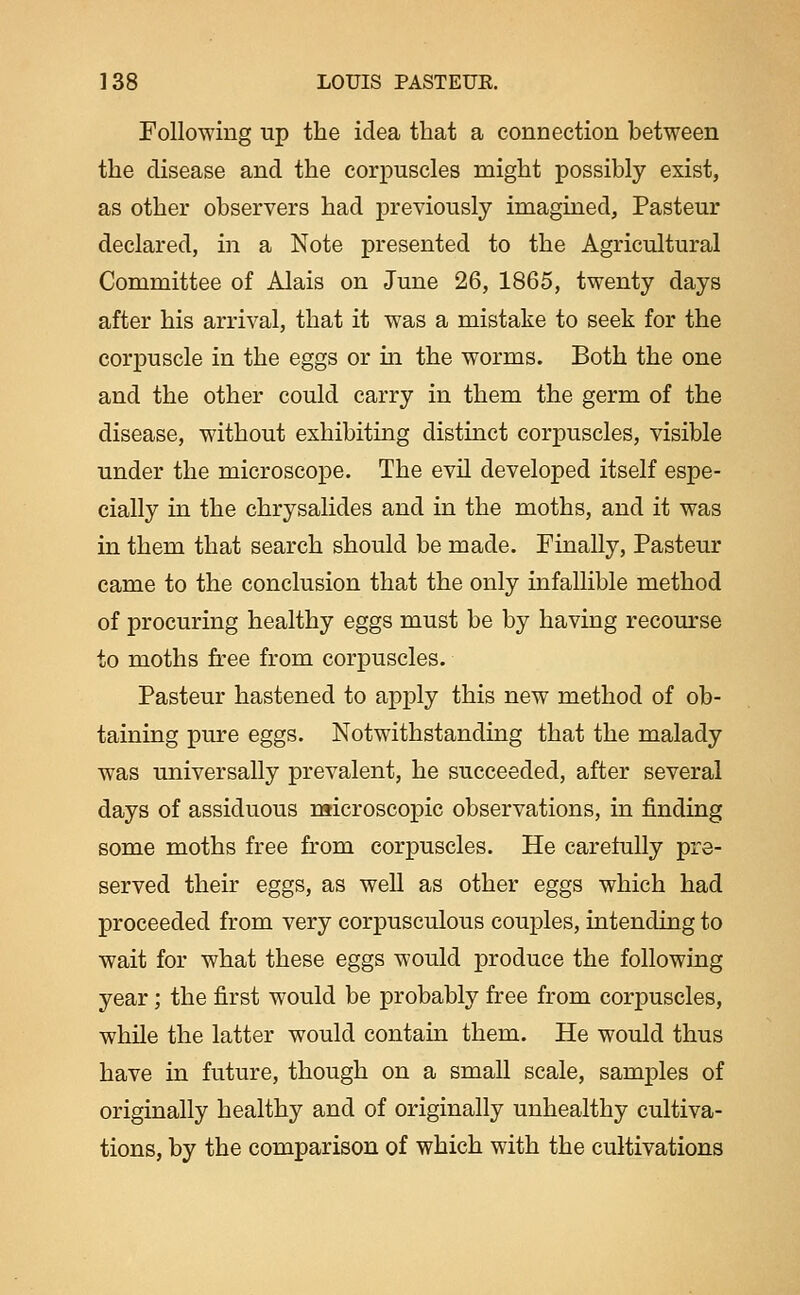 Following up the idea that a connection between the disease and the corpuscles might possibly exist, as other observers had previously imagined, Pasteur declared, in a Note presented to the Agricultural Committee of Alais on June 26, 1865, twenty days after his arrival, that it was a mistake to seek for the corpuscle in the eggs or in the worms. Both the one and the other could carry in them the germ of the disease, without exhibiting distinct corpuscles, visible under the microscope. The evil developed itself espe- cially in the chrysalides and in the moths, and it was in them that search should be made. Finally, Pasteur came to the conclusion that the only infallible method of procuring healthy eggs must be by having recourse to moths free from corpuscles. Pasteur hastened to apply this new method of ob- taining pure eggs. Notwithstanding that the malady was universally prevalent, he succeeded, after several days of assiduous microscopic observations, in finding some moths free from corpuscles. He carefully pre- served their eggs, as well as other eggs which had proceeded from very corpusculous couples, intending to wait for what these eggs would produce the following year; the first would be probably free from corpuscles, while the latter would contain them. He would thus have in future, though on a small scale, samples of originally healthy and of originally unhealthy cultiva- tions, by the comparison of which with the cultivations