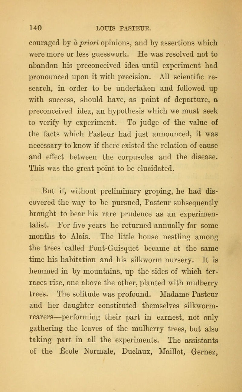 couraged by a priori opinions, and by assertions which ■were more or less guesswork. He was resolved not to abandon his preconceived idea until experiment had pronounced upon it with precision. All scientific re- search, in order to be undertaken and followed up with success, should have, as point of departure, a preconceived idea, an hypothesis which we must seek to verify by experiment. To judge of the value of the facts which Pasteur had just announced, it was necessary to know if there existed the relation of cause and effect between the corpuscles and the disease. This was the great point to be elucidated. But if, without preliminary groping, he had dis- covered the way to be pursued, Pasteur subsequently brought to bear his rare prudence as an experimen- talist. For five years he returned annually for some months to Alais. The little house nestlmg among the trees called Pont-Guisquet became at the same time his habitation and his sUkworm nursery. It is hemmed in by mountains, up the sides of which ter- races rise, one above the other, planted with mulberry trees. The solitude was profound. Madame Pasteur and her daughter constituted themselves silkworm- rearers—performing their part in earnest, not only gathering the leaves of the mulberry trees, but also takmg part in all the experiments. The assistants of the Ecole Normale, Duclaux, Maillot, Gernez,