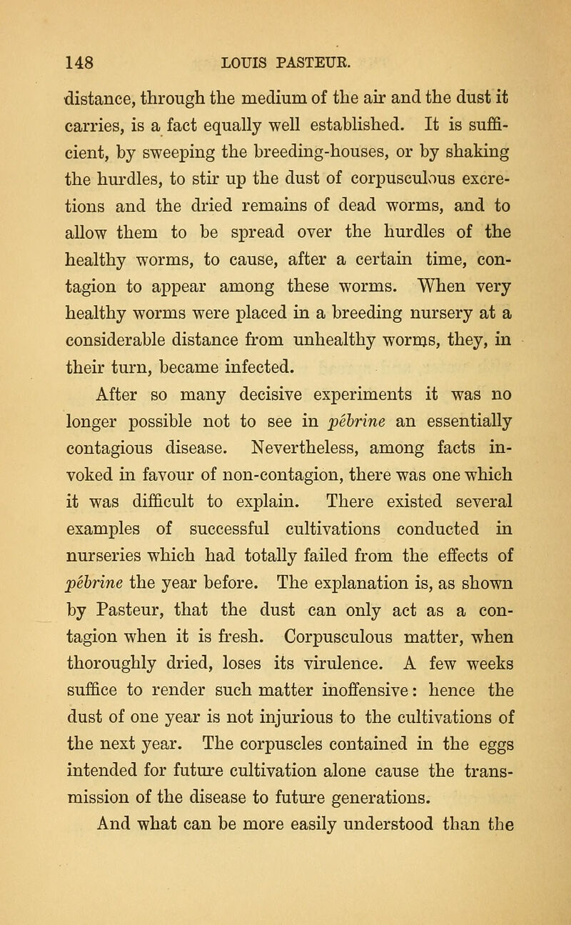 distance, through the medium of the air and the dust it carries, is a fact equally well established. It is suffi- cient, by sweeping the breeding-houses, or by shaking the hurdles, to stir up the dust of corpusculous excre- tions and the dried remains of dead worms, and to allow them to be spread over the hurdles of the healthy worms, to cause, after a certain time, con- tagion to appear among these worms. When very healthy worms were placed in a breeding nursery at a considerable distance from unhealthy worms, they, in their turn, became infected. After so many decisive experiments it was no longer possible not to see in pehrine an essentially contagious disease. Nevertheless, among facts in- voked in favour of non-contagion, there was one which it was difficult to explain. There existed several examples of successful cultivations conducted in nurseries which had totally failed from the effects of pehrine the year before. The explanation is, as shown by Pasteur, that the dust can only act as a con- tagion when it is fresh. Corpusculous matter, when thoroughly dried, loses its virulence. A few weeks suffice to render such matter inoffensive: hence the dust of one year is not injurious to the cultivations of the next year. The corpuscles contained in the eggs intended for future cultivation alone cause the trans- mission of the disease to future generations. And what can be more easily understood than the