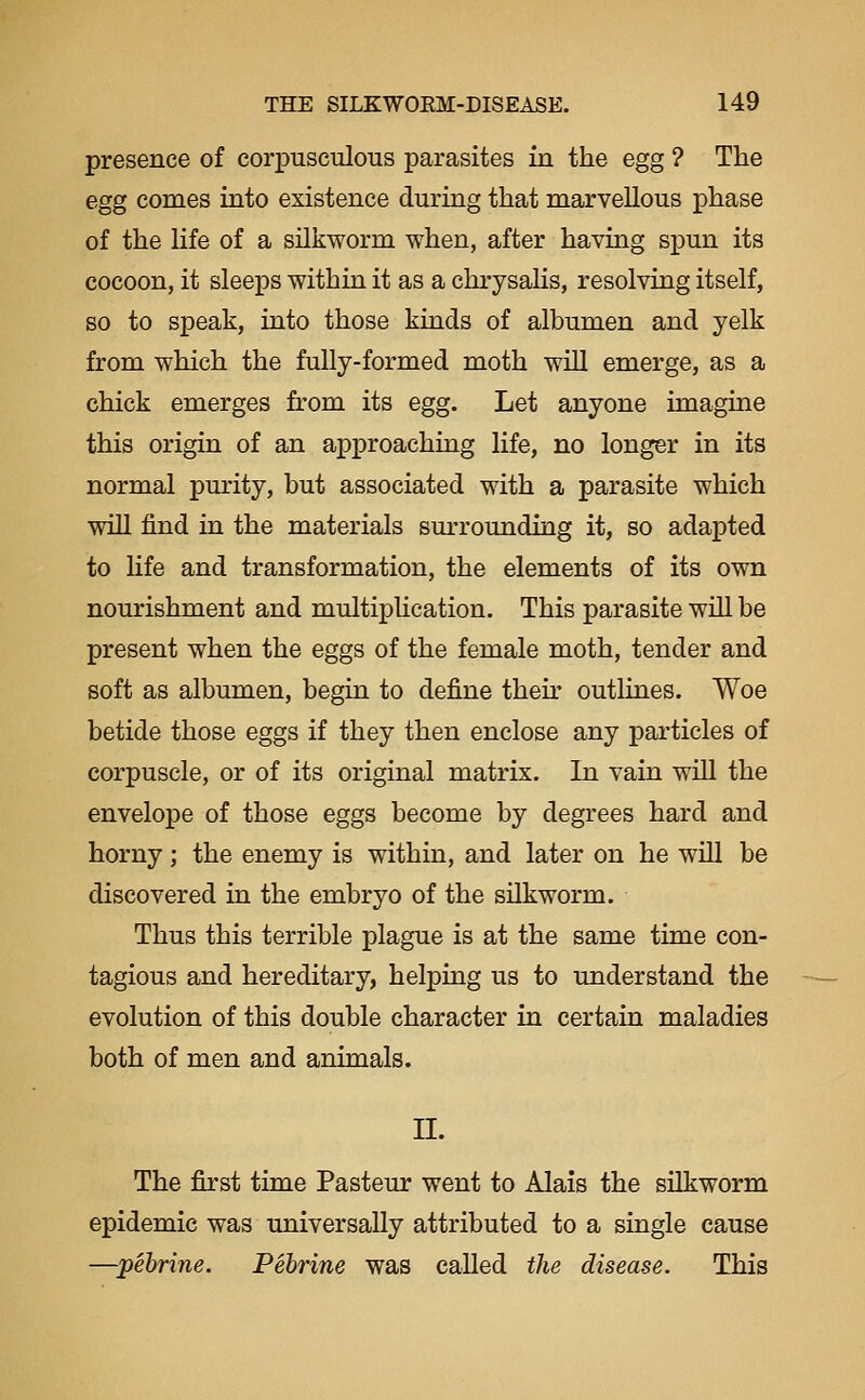 presence of corpusculous parasites in the egg ? The egg comes into existence during that marvellous phase of the life of a silkworm when, after having spun its cocoon, it sleeps within it as a chrysalis, resolving itself, so to speak, into those kinds of albumen and yelk from which the fully-formed moth will emerge, as a chick emerges from its egg. Let anyone imagine this origin of an approaching life, no longer in its normal purity, but associated with a parasite which will find in the materials surrounding it, so adapted to hfe and transformation, the elements of its own nourishment and multipUcation. This parasite will be present when the eggs of the female moth, tender and soft as albumen, begin to define their outlines. Woe betide those eggs if they then enclose any particles of corpuscle, or of its original matrix. In vain will the envelope of those eggs become by degrees hard and horny; the enemy is within, and later on he will be discovered in the embryo of the silkworm. Thus this terrible plague is at the same time con- tagious and hereditary, helping us to understand the evolution of this double character in certain maladies both of men and animals. II. The first time Pasteur went to Alais the silkworm epidemic was universally attributed to a single cause —pebrine. Pebrine was called the disease. This