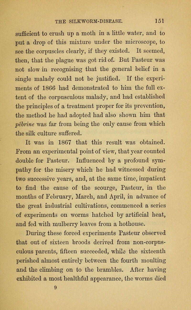 sufficient to crush up a moth in a little water, and to put a drop of this mixture under the microscope, to see the corpuscles clearly, if they existed. It seemed, then, that the plague was got rid of. But Pasteur was not slow in recognising that the general belief in a single malady could not be justified. If the experi- ments of 1866 had demonstrated to him the full ex- tent of the corpusculous malady, and had established the principles of a treatment proper for its prevention, the method he had adopted had also shown him that pebrine was far from being the only cause from which the silk culture suffered. It was in 1867 that this result was obtained. From an experimental point of view, that year counted double for Pasteur. Influenced by a profound sym- pathy for the misery which he had witnessed during two successive years, and, at the same time, impatient to find the cause of the scourge, Pasteur, in the months of February, March, and April, in advance of the great industrial cultivations, commenced a series of experiments on worms hatched by artificial heat, and fed with mulberry leaves from a hothouse. During these forced experiments Pasteur observed that out of sixteen broods derived from non-corpus- culous parents, fifteen succeeded, while the sixteenth perished almost entirely between the fourth moulting and the climbing on to the brambles. After having exhibited a most healthful appearance, the worms died 9