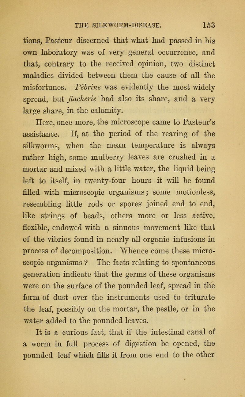 tions, Pasteur discerned that what had passed in his own laboratory was of very general occurrence, and that, contrary to the received opinion, two distinct maladies divided between them the cause of all the misfortunes. Pehrine was esddently the most widely spread, but flacherie had also its share, and a very large share, in the calamity. Here, once more, the microscope came to Pasteur's assistance. If, at the period of the rearing of the silkworms, when the mean temperatm'e is always rather high, some mulberry leaves are crushed in a mortar and mixed with a little water, the liquid being left to itself, in twenty-four hours it will be found filled with microscopic organisms; some motionless, resembling little rods or spores joined end to end, like strings of beads, others more or less active, flexible, endowed with a sinuous movement like that of the vibrios found in nearly aU organic infusions in process of decomposition. Whence come these micro- scopic organisms ? The facts relating to spontaneous generation indicate that the germs of these organisms were on the sm-face of the pounded leaf, spread in the form of dust over the instruments used to triturate the leaf, possibly on the mortar, the pestle, or in the water added to the pounded leaves. It is a curious fact, that if the intestinal canal of a worm in full process of digestion be opened, the pounded leaf which fiUs it from one end to the other