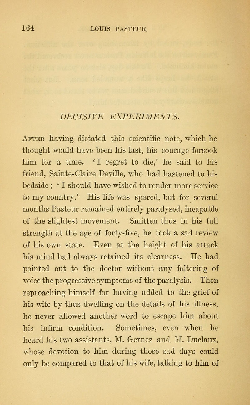 DECISIVE EXPERIMENTS. After having dictated this scientific note, which he thought would have been his last, his courage forsook him for a time. ' I regret to die,' he said to his friend, Sainte-Claire Deville, who had hastened to his bedside; ' I should have wished to render more service to my country.' His life was spared, but for several months Pasteur remained entirely paralysed, incapable of the slightest movement. Smitten thus in his full strength at the age of forty-five, he took a sad review of his own state. Even at the height of his attack his mind had always retained its clearness. He had pointed out to the doctor without any faltering of voice the progressive symptoms of the paralysis. Then reproaching himself for having added to the grief of his wife by thus dwelling on the details of his illness, he never allowed another word to escape him about his infirm condition. Sometimes, even when he heard his two assistants, M. Gernez and M. Duclaux, whose devotion to him during those sad days could only be compared to that of his wife, talking to him of