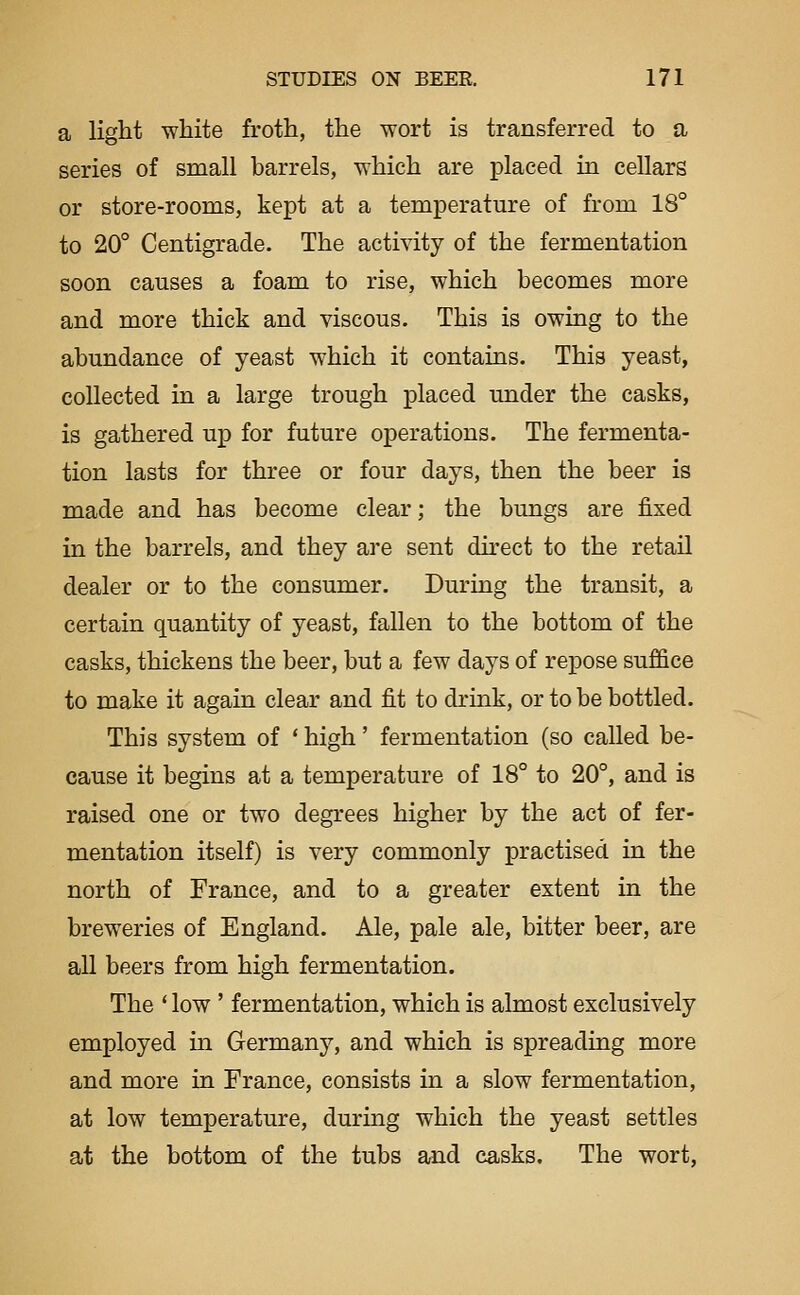 a light white froth, the wort is transferred to a series of small barrels, which are placed in cellars or store-rooms, kept at a temperature of from 18° to 20° Centigrade. The activity of the fermentation soon causes a foam to rise, which becomes more and more thick and viscous. This is owing to the abundance of yeast which it contains. This yeast, collected in a large trough placed under the casks, is gathered up for future operations. The fermenta- tion lasts for three or four days, then the beer is made and has become clear; the bungs are fixed in the barrels, and they are sent du-ect to the retail dealer or to the consumer. During the transit, a certain quantity of yeast, fallen to the bottom of the casks, thickens the beer, but a few days of repose suffice to make it again clear and fit to drink, or to be bottled. This system of * high' fermentation (so called be- cause it begins at a temperature of 18° to 20°, and is raised one or two degrees higher by the act of fer- mentation itself) is very commonly practised in the north of France, and to a greater extent in the breweries of England. Ale, pale ale, bitter beer, are all beers from high fermentation. The * low ' fermentation, which is almost exclusively employed in Germany, and which is spreading more and more in France, consists in a slow fermentation, at low temperature, during which the yeast settles at the bottom of the tubs and casks. The wort,