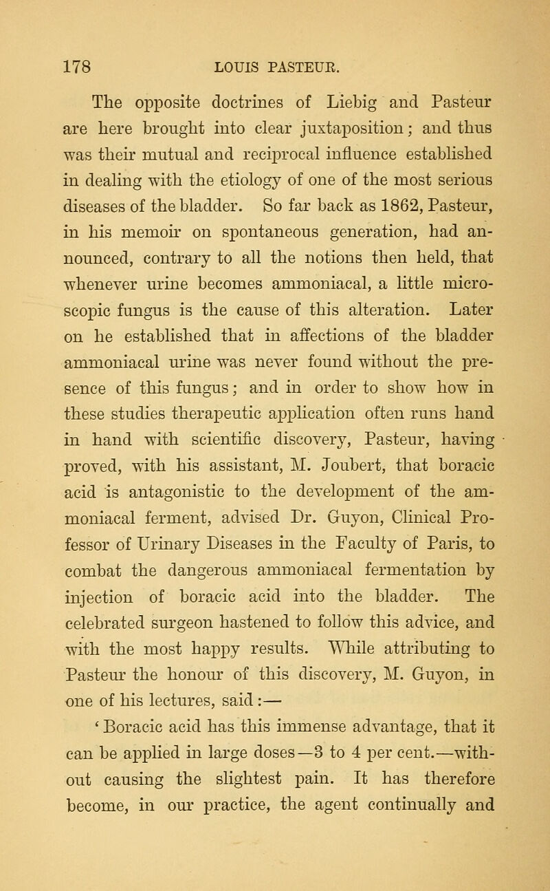 The opposite doctrines of Liebig and Pasteur are here brought into clear juxtaposition; and thus was theu' mutual and reciprocal influence established in dealing with the etiology of one of the most serious diseases of the bladder. So far back as 1862, Pasteur, in his memou' on spontaneous generation, had an- nounced, contrary to all the notions then held, that whenever urine becomes ammoniacal, a little micro- scopic fungus is the cause of this alteration. Later on he established that in affections of the bladder ammoniacal m-ine was never found without the pre- sence of this fungus; and in order to show how in these studies therapeutic application often runs hand in hand with scientific discovery, Pasteur, having proved, with his assistant, M. Joubert, that boracic acid is antagonistic to the development of the am- moniacal ferment, advised Dr. Guyon, Clinical Pro- fessor of Urinary Diseases in the Faculty of Paris, to combat the dangerous ammoniacal fermentation by injection of boracic acid into the bladder. The celebrated sm-geon hastened to follow this advice, and with the most happy results. V\'Tiile attributing to Pastern- the honour of this discovery, M. Guyon, in one of his lectures, said:— ' Boracic acid has this immense advantage, that it can be applied m large doses—3 to 4 per cent.—with- out causing the slightest pain. It has therefore become, in our practice, the agent continually and