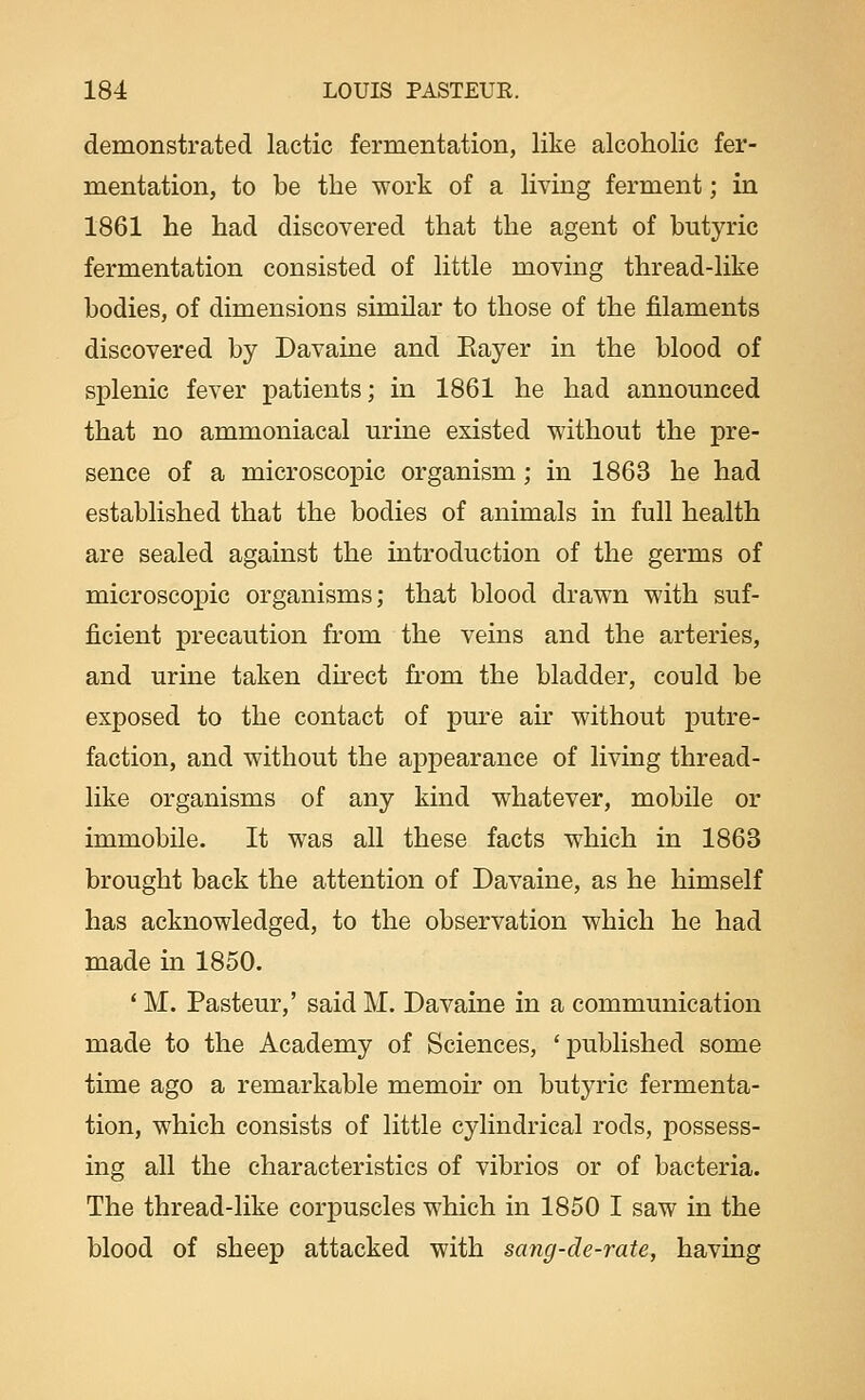 demonstrated lactic fermentation, like alcoholic fer- mentation, to be the work of a living ferment; in 1861 he had discovered that the agent of butyric fermentation consisted of little moving thread-like bodies, of dimensions similar to those of the filaments discovered by Davaine and Eayer in the blood of splenic fever patients; in 1861 he had announced that no ammoniacal urine existed without the pre- sence of a microscopic organism; in 1863 he had established that the bodies of animals in full health are sealed against the introduction of the germs of microscopic organisms; that blood drawn with suf- ficient precaution from the veins and the arteries, and urine taken dkect from the bladder, could be exposed to the contact of pure ah* without putre- faction, and without the appearance of living thread- like organisms of any kind whatever, mobile or immobile. It was all these facts which in 1863 brought back the attention of Davaine, as he himself has acknowledged, to the observation which he had made in 1850. * M. Pasteur,' said M. Davaine in a communication made to the Academy of Sciences, 'published some time ago a remarkable memoir on butyric fermenta- tion, which consists of little cylindrical rods, possess- ing all the characteristics of vibrios or of bacteria. The thread-like corpuscles which in 1850 I saw in the blood of sheep attacked with sang-de-rate, having