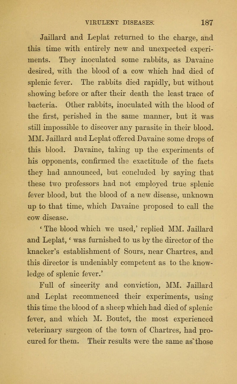 Jaillard and Leplat returned to the charge, and this time with entu'elv new and unexpected experi- ments. They inoculated some rabbits, as Davaine desii-ed, with the blood of a cow which had died of splenic fever. The rabbits died rapidly, but without showing before or after then- death the least trace of bacteria. Other rabbits, inoculated with the blood of the first, perished in the same manner, but it was still impossible to discover any parasite in then- blood. MM. Jaillard and Leplat offered Davaine some drops of this blood. Davaine, taking up the experiments of his opponents, confirmed the exactitude of the facts they had announced, but concluded by saying that these two professors had not employed true siDlenic fever blood, but the blood of a new disease, unknown up to that time, which Davaine proposed to call the cow disease. ' The blood which we used,' replied MM. Jaillard and Leplat,' was fm-nished to us by the dkector of the knacker's establishment of Sours, near Chartres, and this dh-ector is mideniably competent as to the know- ledge of splenic fever.' Full of sincerity and conviction, MM. Jaillard and Leplat recommenced then- experiments, using this time the blood of a sheep which had died of splenic fever, and which M. Boutet, the most experienced veterinary surgeon of the town of Chartres, had pro- cured for them. Their results were the same as those