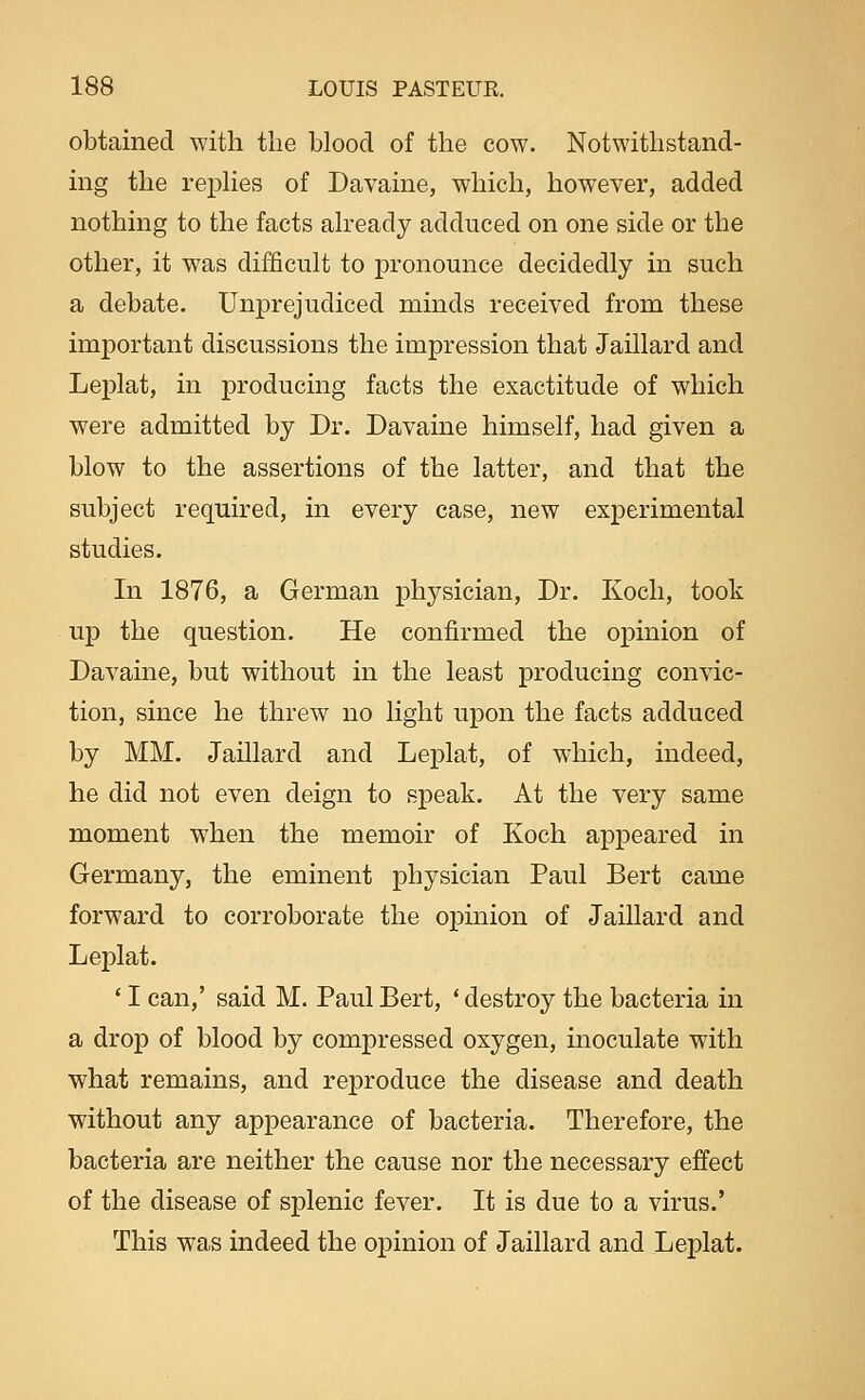 obtained with the blood of the cow. Notwithstand- ing the repKes of Davaine, which, however, added nothing to the facts ah-eady adduced on one side or the other, it was difficult to pronounce decidedly in such a debate. Unprejudiced minds received from these important discussions the impression that Jaillard and Leplat, in producing facts the exactitude of which were admitted by Dr. Davaine himself, had given a blow to the assertions of the latter, and that the subject required, in every case, new experimental studies. In 1876, a German physician. Dr. Koch, took up the question. He confirmed the opinion of Davaine, but without in the least producing convic- tion, since he threw no light upon the facts adduced by MM. Jaillard and Leplat, of which, indeed, he did not even deign to speak. At the very same moment when the memoir of Koch appeared in Germany, the eminent physician Paul Bert came forward to corroborate the opinion of Jaillard and Leplat. ' I can,' said M. Paul Bert, ' destroy the bacteria in a drop of blood by compressed oxygen, inoculate with what remains, and reproduce the disease and death without any appearance of bacteria. Therefore, the bacteria are neither the cause nor the necessary effect of the disease of splenic fever. It is due to a virus.' This was indeed the opinion of Jaillard and Leplat.