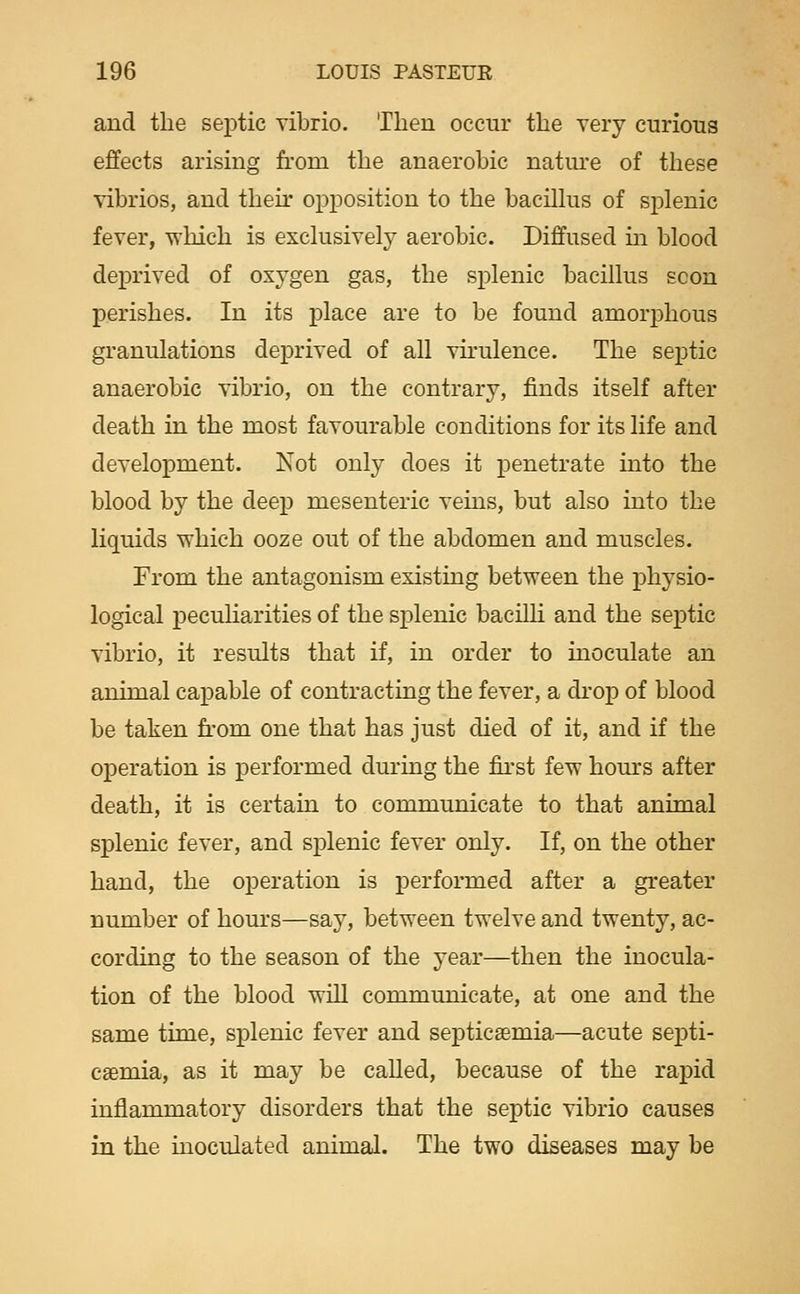 and the septic Tibrio. Then occur the very curious effects arising from the anaerobic nature of these vibrios, and their opposition to the bacilhis of splenic fever, which is exclusively aerobic. Diffused m blood deprived of oxygen gas, the splenic bacillus scon perishes. In its place are to be found amorphous granulations deprived of all vkulence. The septic anaerobic vibrio, on the contrary, finds itself after death in the most favourable conditions for its life and development. Not only does it penetrate into the blood by the deep mesenteric veins, but also into the liquids which ooze out of the abdomen and muscles. From the antagonism existing between the physio- logical pecuHarities of the splenic bacilli and the septic vibrio, it results that if, in order to inoculate an animal capable of contracting the fever, a di'op of blood be taken from one that has just died of it, and if the operation is performed during the fii'st few hours after death, it is certain to communicate to that animal splenic fever, and splenic fever only. If, on the other hand, the operation is performed after a greater number of hours—say, between twelve and twenty, ac- cording to the season of the year—then the inocula- tion of the blood wiU communicate, at one and the same time, splenic fever and septicaemia—acute septi- caemia, as it may be called, because of the rapid inflammatory disorders that the septic vibrio causes in the inoculated animal. The two diseases may be