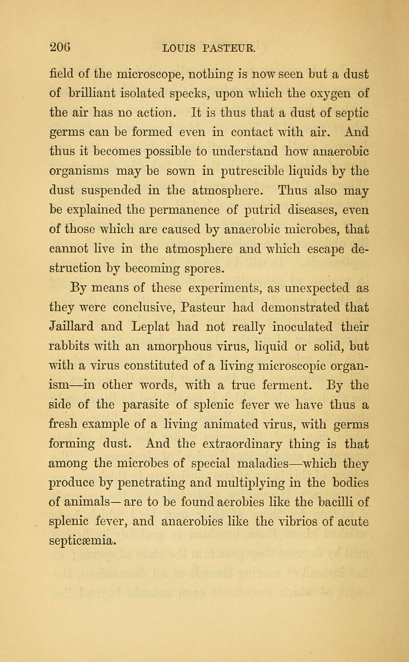field of the microscope, nothing is now seen but a dust of briUiant isolated specks, upon which the oxygen of the air has no action. It is thus that a dust of septic germs can be formed even in contact with air. And thus it becomes possible to understand how anaerobic organisms may be sown in putrescible liquids by the dust suspended in the atmosphere. Thus also may be explained the permanence of putrid diseases, even of those which are caused by anaerobic microbes, that cannot live in the atmosphere and which escape de- struction by becoming spores. By means of these experiments, as unexpected as they were conclusive, Pasteur had demonstrated that Jaillard and Leplat had not really inoculated their rabbits with an amorphous virus, liquid or solid, but with a virus constituted of a living microscopic organ- ism—in other words, with a true ferment- By the side of the parasite of splenic fever we have thus a fresh example of a living animated virus, with germs forming dust. And the extraordinary thing is that among the microbes of special maladies—which they produce by penetrating and multiplying in the bodies of animals— are to be found aerobies like the bacilli of splenic fever, and anaerobies like the vibrios of acute septicaemia.