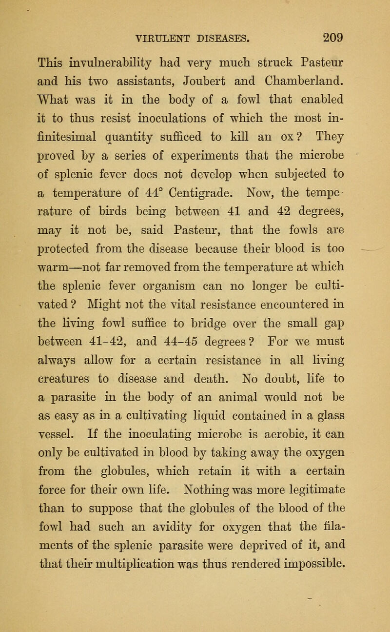 This invulnerability had very much struck Pasteur and his two assistants, Joubert and Chamberland. What was it in the body of a fowl that enabled it to thus resist inoculations of which the most in- finitesimal quantity sufficed to kill an ox? They proved by a series of experiments that the microbe of splenic fever does not develop when subjected to a temperature of 44° Centigrade. Now, the tempe- rature of bhds being between 41 and 42 degrees, may it not be, said Pasteur, that the fowls are protected from the disease because their blood is too warm—not far removed from the temperatm-e at which the splenic fever organism can no longer be culti- vated ? Might not the vital resistance encountered in the living fowl suffice to bridge over the small gap between 41-42, and 44-45 degrees ? For we must always allow for a certain resistance in all livmg creatures to disease and death. No doubt, life to a parasite in the body of an animal would not be as easy as in a cultivating liquid contained in a glass vessel. If the inoculating microbe is aerobic, it can only be cultivated in blood by taking away the oxygen from the globules, which retain it with a certain force for their own life. Nothing was more legitimate than to suppose that the globules of the blood of the fowl had such an avidity for oxygen that the fila- ments of the splenic parasite were deprived of it, and that their multiplication was thus rendered impossible.