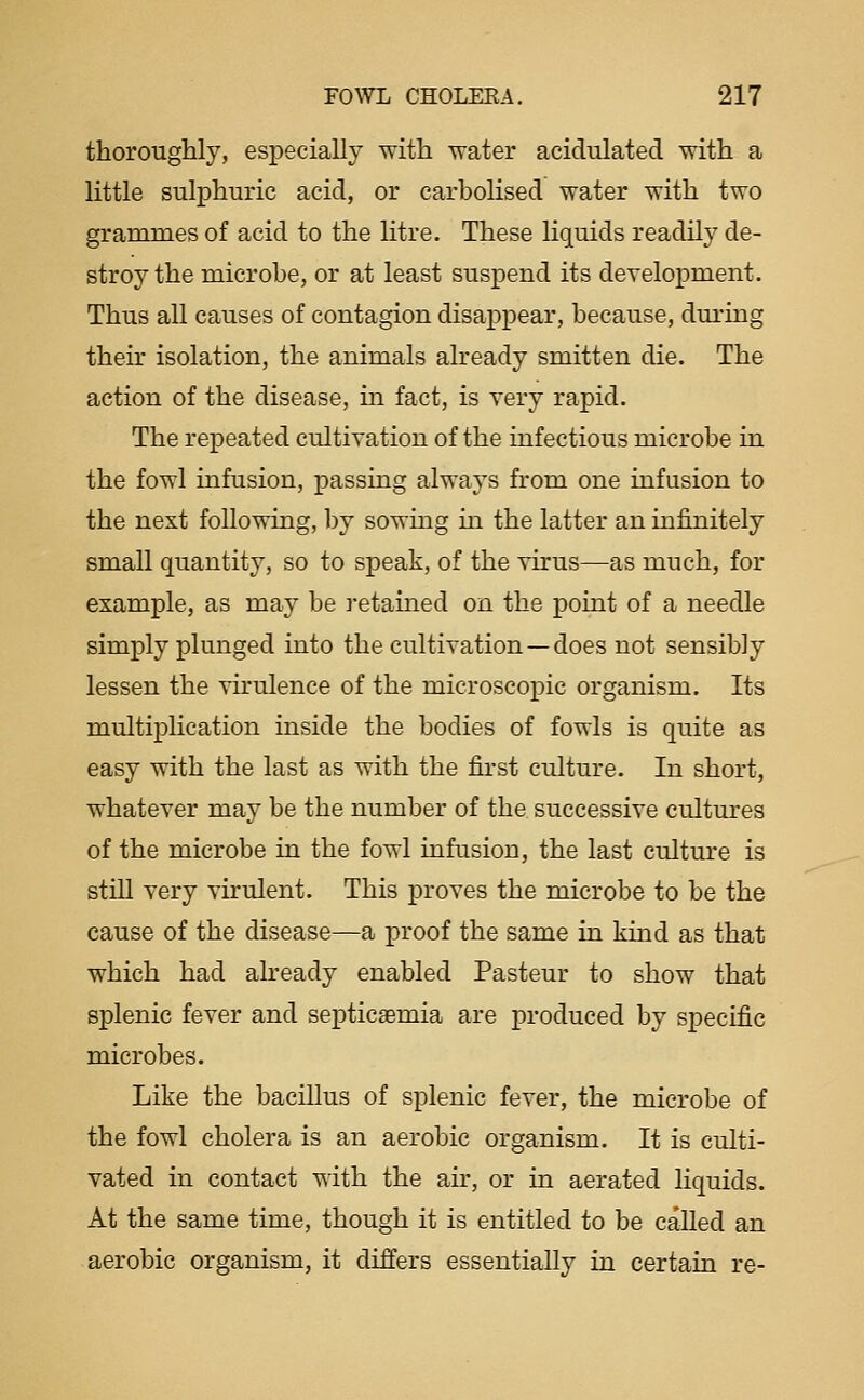 thoroughly, especially with water acidulated with a little sulphuric acid, or carbolised water with two grammes of acid to the litre. These liquids readily de- stroy the microbe, or at least suspend its development. Thus all causes of contagion disappear, because, during their isolation, the animals already smitten die. The action of the disease, m fact, is very rapid. The repeated cultivation of the infectious microbe in the fowl infusion, passing always from one infusion to the next following, by sowing in the latter an infinitely small quantity, so to speak, of the virus—as much, for example, as may be retained on the point of a needle simply plunged into the cultivation —does not sensibly lessen the virulence of the microscopic organism. Its multiplication inside the bodies of fowls is quite as easy with the last as with the first culture. In short, whatever may be the number of the successive cultures of the microbe in the fowl infusion, the last culture is stiU very virulent. This proves the microbe to be the cause of the disease^a proof the same in kind as that which had already enabled Pasteur to show that splenic fever and septicaemia are produced by specific microbes. Like the bacillus of splenic fever, the microbe of the fowl cholera is an aerobic organism. It is culti- vated in contact with the air, or in aerated liquids. At the same time, though it is entitled to be called an aerobic organism, it differs essentially in certain re-