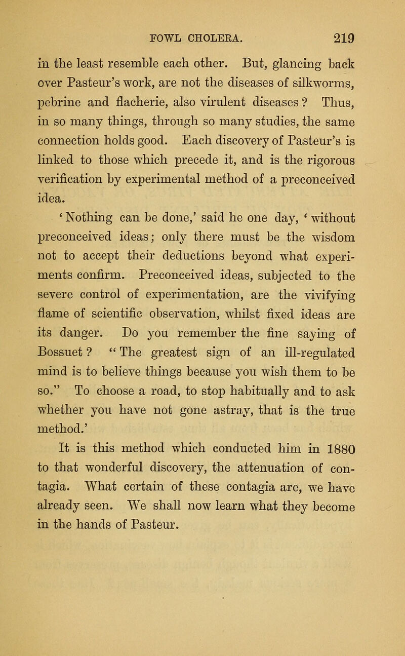 in the least resemble each other. But, glancing back over Pasteur's work, are not the diseases of silkworms, pebrine and flacherie, also virulent diseases ? Thus, in so many things, through so many studies, the same connection holds good. Each discovery of Pasteur's is linked to those which precede it, and is the rigorous verification by experimental method of a preconceived idea. ' Nothing can be done,' said he one day, * without preconceived ideas; only there must be the wisdom not to accept their deductions beyond what experi- ments confirm. Preconceived ideas, subjected to the severe control of experimentation, are the vivifying flame of scientific observation, whilst fixed ideas are its danger. Do you remember the fine saying of Bossuet ?  The greatest sign of an ill-regulated mind is to believe things because you wish them to be so. To choose a road, to stop habitually and to ask whether you have not gone astray, that is the true method.' It is this method which conducted him in 1880 to that wonderful discovery, the attenuation of con- tagia. What certain of these contagia are, we have already seen. We shall now learn what they become in the hands of Pasteur.