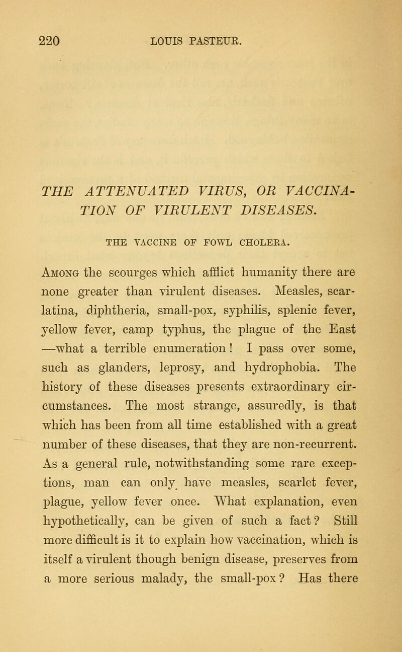 THE ATTENUATED VIRUS, OR VACCINA- TION OF VIRULENT DISEASES. THE VACCINE OF FOWL CHOLEEA. Among the scourges which afflict humanity there are none greater than virulent diseases. Measles, scar- latina, diphtheria, small-pox, syphilis, splenic fever, yellow fever, camp typhus, the plague of the East —what a terrible enumeration! I pass over some, such as glanders, leprosy, and hydrophobia. The history of these diseases presents extraordinary cir- cumstances. The most strange, assuredly, is that which has been from aU time established with a great number of these diseases, that they are non-recurrent. As a general rule, notwithstanding some rare excep- tions, man can only have measles, scarlet fever, plague, yellow fever once. What explanation, even hypothetically, can be given of such a fact 7 Still more difficult is it to explain how vaccination, which is itself a virulent though benign disease, preserves from a more serious malady, the small-pox? Has there