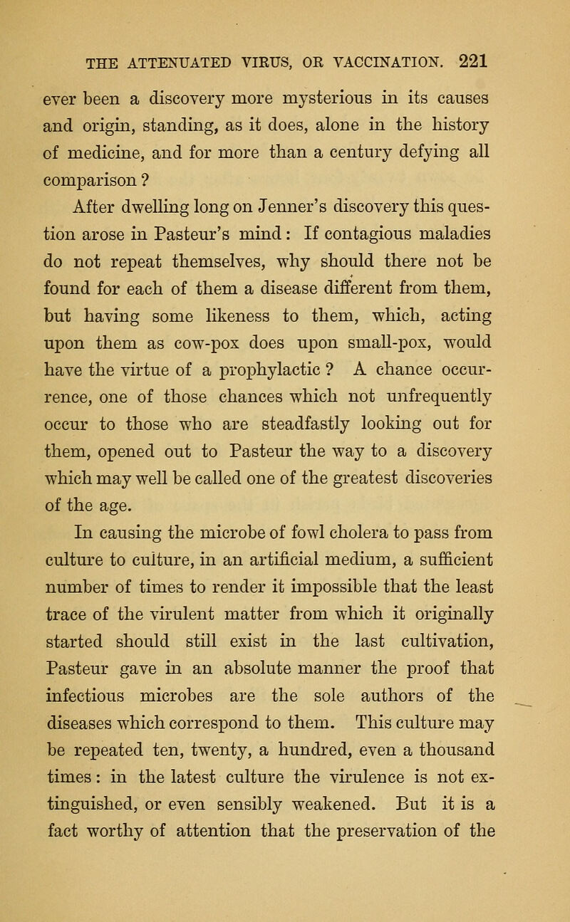 ever been a discovery more mysterious in its causes and origin, standing, as it does, alone in the history of medicine, and for more than a century defying all comparison ? After dwelling long on Tenner's discovery this ques- tion arose in Pasteur's mind: If contagious maladies do not repeat themselves, why should there not be found for each of them a disease different from them, but having some likeness to them, which, acting upon them as cow-pox does upon small-pox, would have the virtue of a prophylactic ? A chance occur- rence, one of those chances which not unfrequently occur to those who are steadfastly looking out for them, opened out to Pasteur the way to a discovery which may well be called one of the greatest discoveries of the age. In causing the microbe of fowl cholera to pass from cultm^e to culture, in an artificial medium, a sufficient number of times to render it impossible that the least trace of the virulent matter from which it originally started should still exist in the last cultivation, Pasteur gave in an absolute manner the proof that infectious microbes are the sole authors of the diseases which correspond to them. This culture may be repeated ten, twenty, a hundred, even a thousand times: in the latest culture the virulence is not ex- tinguished, or even sensibly weakened. But it is a fact worthy of attention that the preservation of the