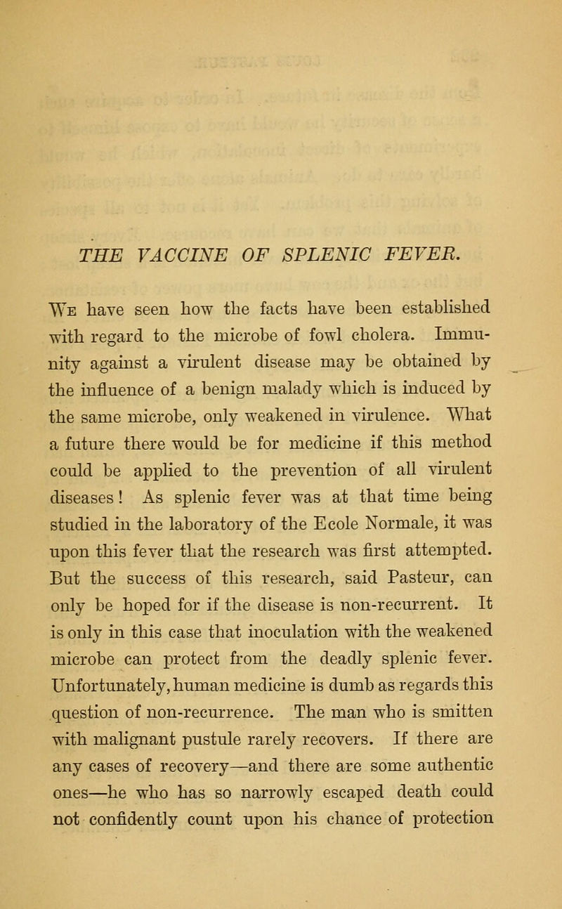 THE VACCINE OF SPLENIC FEVER. We have seen how the facts have been estabhshed with regard to the microbe of fowl cholera. Immu- nity against a virulent disease may be obtained by the influence of a benign malady which is induced by the same microbe, only weakened in virulence. What a future there would be for medicine if this method could be applied to the prevention of all virulent diseases! As splenic fever was at that time being studied in the laboratory of the Ecole Normale, it was upon this fever that the research was first attempted. But the success of this research, said Pasteur, can only be hoped for if the disease is non-recurrent. It is only in this case that inoculation with the weakened microbe can protect from the deadly splenic fever. Unfortunately, human medicine is dumb as regards this question of non-recurrence. The man who is smitten with malignant pustule rarely recovers. If there are any cases of recovery—and there are some authentic ones—he who has so narrowly escaped death could not confidently count upon his chance of protection