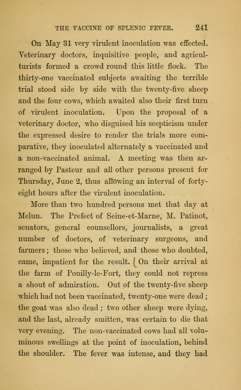 On May 31 very virulent inoculation was effected. Veterinary doctors, inquisitive people, and agricul- turists formed a crowd round this little flock. The thirty-one vaccinated subjects awaiting the terrible trial stood side by side with the twenty-five sheep and the four cows, which awaited also then* fii'st turn of vh'ulent inoculation. Upon the proposal of a veterinary doctor, who disguised his scepticism under the expressed desire to render the trials more com- parative, they inoculated alternately a vaccinated and a non-vaccinated animal. A meetmg was then ar- ranged by Pasteur and all other persons present for Thursday, June 2, thus altowing an interval of forty- eight hours after the virulent inoculation. More than two hundred persons met that day at Melun. The Prefect of Seine-et-Marne, M. Patinot, senators, general counsellors, journalists, a great number of doctors, of veterinary surgeons, and farmers; those who believed, and those who doubted, came, impatient for the result. [On then* arrival at the farm of Pouilly-le-Fort, they could not repress a shout of admiration. Out of the twenty-five sheep which had not been vaccinated, twenty-one were dead; the goat was also dead ; two other sheep were dying, and the last, already smitten, was certain to die that very evening. The non-vaccinated cows had all volu- minous sweUings at the point of inoculation, behind the shoulder. The fever was intense, and they had