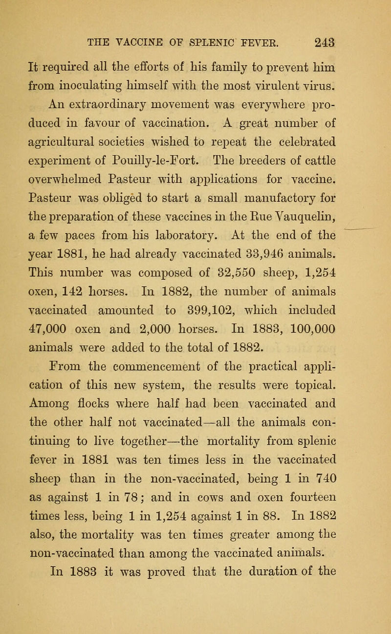 It required all the efforts of his family to prevent him from inoculating himself with the most virulent virus. An extraordinary movement was everywhere pro- duced in favour of vaccination. A great number of agricultural societies wished to repeat the celebrated experiment of Pouilly-le-Eort. The breeders of cattle overwhelmed Pasteur with applications for vaccine. Pasteur was obliged to start a small manufactory for the preparation of these vaccines in the Eue Vauquelin, a few paces from his laboratory. At the end of the year 1881, he had already vaccinated 33,946 animals. This number was composed of 32,550 sheep, 1,254 oxen, 142 horses. In 1882, the number of animals vaccinated amounted to 399,102, which included 47,000 oxen and 2,000 horses. In 1883, 100,000 animals were added to the total of 1882. From the commencement of the practical appli- cation of this new system, the results were topical. Among flocks where half had been vaccinated and the other half not vaccinated—all the animals con- tinuing to live together—the mortality from splenic fever in 1881 was ten times less in the vaccinated sheep than in the non-vaccinated, being 1 in 740 as against 1 in 78; and in cows and oxen fourteen times less, being 1 in 1,254 against 1 in 88. In 1882 also, the mortality was ten times greater among the non-vaccinated than among the vaccinated animals. In 1883 it was proved that the duration of the