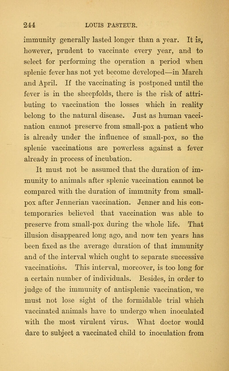 immunity generally lasted longer than a year. It is, however, prudent to vaccinate every year, and to select for performing the operation a period when splenic fever has not yet become developed—in March and April. If the vaccinating is postponed until the fever is in the sheepfolds, there is the risk of attri- buting to vaccination the losses which in reahty belong to the natural disease. Just as human vacci- nation cannot preserve from small-pox a patient who is already under the influence of small-pox, so the splenic vaccinations are powerless against a fever already in process of incubation. It must not be assumed that the duration of im- munity to animals after splenic vaccination cannot be compared with the duration of immunity from small- pox after Jennerian vaccination. Jenner and his con- temporaries believed that vaccination was able to preserve from small-pox during the whole life. That illusion disappeared long ago, and now ten years has been fixed as the average duration of that immunity and of the interval which ought to separate successive vaccinations. This interval, moreover, is too long for a certain number of individuals. Besides, m order to judge of the immunity of antisplenic vaccmation, we must not lose sight of the formidable trial which vaccinated animals have to undergo when moculated with the most vu-ulent virus. What doctor would dare to subject a vaccinated child to inoculation from